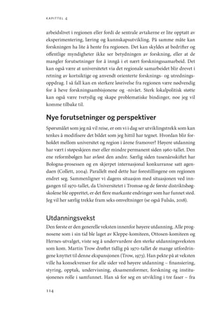 kapittel 4
114
arbeidslivet i regionen eller fordi de sentrale avtakerne er lite opptatt av
eksperimentering, læring og kunnskapsutvikling. På samme måte kan
forskningen ha lite å hente fra regionen. Det kan skyldes at bedrifter og
offentlige myndigheter ikke ser betydningen av forskning, eller at de
mangler forutsetninger for å inngå i et nært forskningssamarbeid. Det
kan også være at universitetet via det regionale samarbeidet blir drevet i
retning av kortsiktige og anvendt orienterte forsknings- og utrednings-
oppdrag. I så fall kan en sterkere løsrivelse fra regionen være nødvendig
for å heve forskningsambisjonene og -nivået. Sterk lokalpolitisk støtte
kan også være tvetydig og skape problematiske bindinger, noe jeg vil
komme tilbake til.
Nye forutsetninger og perspektiver
Spørsmålet som jeg nå vil reise, er om vi i dag ser utviklingstrekk som kan
tenkes å modifisere det bildet som jeg hittil har tegnet. Hvordan blir for-
holdet mellom universitet og region i årene framover? Høyere utdanning
har vært i støpeskjeen mer eller mindre permanent siden 1960-tallet. Den
ene reformbølgen har avløst den andre. Særlig siden tusenårsskiftet har
Bologna-prosessen og en skjerpet internasjonal konkurranse satt agen-
daen (Collett, 2004). Parallelt med dette har forestillingene om regionen
endret seg. Sammenligner vi dagens situasjon med situasjonen ved inn-
gangen til 1970-tallet, da Universitetet i Tromsø og de første distriktshøg-
skolene ble opprettet, er det flere markante endringer som har funnet sted.
Jeg vil her særlig trekke fram seks omveltninger (se også Fulsås, 2018).
Utdanningsvekst
Den første er den generelle veksten innenfor høyere utdanning. Alle prog-
nosene som i sin tid ble laget av Kleppe-komiteen, Ottosen-­
komiteen og
Hernes-utvalget, viste seg å undervurdere den sterke utdanningsveksten
som kom. Martin Trow drøftet tidlig på 1970-tallet de mange utfordrin-
gene knyttet til denne ekspansjonen (Trow, 1973). Han pekte på at veksten
ville ha konsekvenser for alle sider ved høyere utdanning – finansiering,
styring, opptak, undervisning, eksamensformer, forskning og institu-
sjonenes rolle i samfunnet. Han så for seg en utvikling i tre faser – fra
Geografi, kunnskap, vitenskap.indd 114 04-10-2019 07:27:14
 