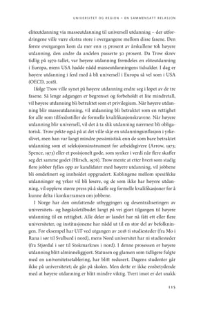 universitet og region – en sammensatt relasjon
115
eliteutdanning via masseutdanning til universell utdanning – der utfor-
dringene ville være ekstra store i overgangene mellom disse fasene. Den
første overgangen kom da mer enn 15 prosent av årskullene tok høyere
utdanning, den andre da andelen passerte 50 prosent. Da Trow skrev
tidlig på 1970-tallet, var høyere utdanning fremdeles en eliteutdanning
i Europa, mens USA hadde nådd masseutdanningens tidsalder. I dag er
høyere utdanning i ferd med å bli universell i Europa så vel som i USA
(OECD, 2018).
Ifølge Trow ville synet på høyere utdanning endre seg i løpet av de tre
fasene. Så lenge adgangen er begrenset og forbeholdt et lite mindretall,
vil høyere utdanning bli betraktet som et privilegium. Når høyere utdan-
ning blir masseutdanning, vil utdanning bli betraktet som en rettighet
for alle som tilfredsstiller de formelle kvalifikasjonskravene. Når høyere
utdanning blir universell, vil det å ta slik utdanning nærmest bli obliga-
torisk. Trow pekte også på at det ville skje en utdanningsinflasjon i yrke-
slivet, men han var langt mindre pessimistisk enn de som bare betraktet
utdanning som et seleksjonsinstrument for arbeidsgivere (Arrow, 1973;
Spence, 1973) eller et posisjonelt gode, som synker i verdi når flere skaffer
seg det samme godet (Hirsch, 1976). Trow mente at etter hvert som stadig
flere jobber fylles opp av kandidater med høyere utdanning, vil jobbene
bli omdefinert og innholdet oppgradert. Koblingene mellom spesifikke
utdanninger og yrker vil bli løsere, og de som ikke har høyere utdan-
ning, vil oppleve større press på å skaffe seg formelle kvalifikasjoner for å
kunne delta i konkurransen om jobbene.
I Norge har den omfattende utbyggingen og desentraliseringen av
universitets- og høgskoletilbudet langt på vei gjort tilgangen til høyere
utdanning til en rettighet. Alle deler av landet har nå fått ett eller flere
universiteter, og institusjonene har nådd ut til en stor del av befolknin-
gen. For eksempel har UiT ved utgangen av 2018 ti studiesteder (fra Mo i
Rana i sør til Svalbard i nord), mens Nord universitet har ni studiesteder
(fra Stjørdal i sør til Stokmarknes i nord). I denne prosessen er høyere
utdanning blitt alminneliggjort. Statusen og glansen som tidligere fulgte
med en universitetsetablering, har blitt redusert. Dagens studenter går
ikke på universitetet; de går på skolen. Men dette er ikke ensbetydende
med at høyere utdanning er blitt mindre viktig. Tvert imot er det snakk
Geografi, kunnskap, vitenskap.indd 115 04-10-2019 07:27:14
 