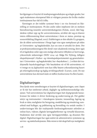 kapittel 4
118
bevilgningen er knyttet til studiepoengproduksjon og avlagte grader, har
også studentenes etterspørsel blitt et viktigere premiss for hvilke studier
institusjonene har råd til å tilby.
Fjerningen av det todelte systemet betyr i en viss forstand en like-
stilling av institusjonene. På den andre siden impliserer det en sterkere
hierarkisering innenfor universitetskategorien (Fulsås, 2000). Idet høg-
skolene rykker opp og får universitetsstatus, utvikler det seg en klarere
intern differensiering blant universitetene i form av status, prestisje og
ressurstildeling (Slagstad, 2007). Etableringen av den såkalte U5-gruppen,
der de eldste universitetene i Norge lager sine egne møteplasser på siden
av Universitets- og høgskolerådet, kan ses som et uttrykk for dette. Det
at profesjonsutdanningene blir dreid i mer akademisk retning, fører også
til at fagskolene seiler opp som mulige alternative tilbydere av kortvarige,
yrkesrettede utdanninger (NOU 2014: 14). Ifølge Per Nyborg, tidligere
ekspedisjonssjef i Kultur- og vitenskapsdepartementet og generalsekre-
tær i Universitets- og høgskolerådet, har «høyskolene (…) sviktet det tra-
disjonelle høyskoleoppdraget. Når høyskolene nå vil bli universiteter, vil
vi trenge en ny faghøyskole som kan tilby høyere yrkesutdanning basert
på erfaringskunnskap og faglig utviklingsarbeid» (Larsen, 2016). De nye
universitetene kan dermed møte en tøffere konkurranse fra flere kanter.
Digitaliseringen
Den fjerde store omveltningen er knyttet til digitaliseringen, som i løpet
av få tiår har omformet arbeid, dagligliv og mellommenneskelige rela-
sjoner. Ved universitetene har digitaliseringen hatt dyptgripende konse-
kvenser for måten vi driver forskning og undervisning på. Det gjelder
utstyr og instrumenter i vitenskapens tjeneste; innsamling, lagring og
bruk av data; muligheter for beregning, modellering og simulering; sam-
arbeid med kolleger, og publisering og formidling via sosiale medier. I
undervisningen blir det tradisjonelle forelesningsformatet utfordret av
online-kurs, videoer, digitale læringsplattformer og virtuelle klasserom.
Studentene skal utvikle sine egne læringsporteføljer, og eksamen blir
digital. Digitaliseringen har også endret de administrative systemene og
service- og støttefunksjonene. Ikke minst er det skapt helt nye muligheter
Geografi, kunnskap, vitenskap.indd 118 04-10-2019 07:27:14
 