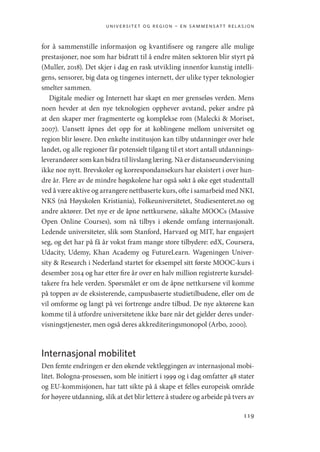 universitet og region – en sammensatt relasjon
119
for å sammenstille informasjon og kvantifisere og rangere alle mulige
prestasjoner, noe som har bidratt til å endre måten sektoren blir styrt på
(Muller, 2018). Det skjer i dag en rask utvikling innenfor kunstig intelli-
gens, sensorer, big data og tingenes internett, der ulike typer teknologier
smelter sammen.
Digitale medier og Internett har skapt en mer grenseløs verden. Mens
noen hevder at den nye teknologien opphever avstand, peker andre på
at den skaper mer fragmenterte og komplekse rom (Malecki  Moriset,
2007). Uansett åpnes det opp for at koblingene mellom universitet og
region blir løsere. Den enkelte institusjon kan tilby utdanninger over hele
landet, og alle regioner får potensielt tilgang til et stort antall utdannings-
leverandører som kan bidra til livslang læring. Nå er distanseundervisning
ikke noe nytt. Brevskoler og korrespondansekurs har eksistert i over hun-
dre år. Flere av de mindre høgskolene har også søkt å øke eget studenttall
ved å være aktive og arrangere nettbaserte kurs, ofte i samarbeid med NKI,
NKS (nå Høyskolen Kristiania), Folkeuniversitetet, Studiesenteret.no og
andre aktører. Det nye er de åpne nettkursene, såkalte MOOCs (Massive
Open Online Courses), som nå tilbys i økende omfang internasjonalt.
Ledende universiteter, slik som Stanford, Harvard og MIT, har engasjert
seg, og det har på få år vokst fram mange store tilbydere: edX, Coursera,
Udacity, Udemy, Khan Academy og FutureLearn. Wageningen Univer-
sity  Research i Nederland startet for eksempel sitt første MOOC-kurs i
desember 2014 og har etter fire år over en halv million registrerte kursdel-
takere fra hele verden. Spørsmålet er om de åpne nettkursene vil komme
på toppen av de eksisterende, campusbaserte studietilbudene, eller om de
vil omforme og langt på vei fortrenge andre tilbud. De nye aktørene kan
komme til å utfordre universitetene ikke bare når det gjelder deres under-
visningstjenester, men også deres akkrediteringsmonopol (Arbo, 2000).
Internasjonal mobilitet
Den femte endringen er den økende vektleggingen av internasjonal mobi-
litet. Bologna-prosessen, som ble initiert i 1999 og i dag omfatter 48 stater
og EU-kommisjonen, har tatt sikte på å skape et felles europeisk område
for høyere utdanning, slik at det blir lettere å studere og arbeide på tvers av
Geografi, kunnskap, vitenskap.indd 119 04-10-2019 07:27:14
 