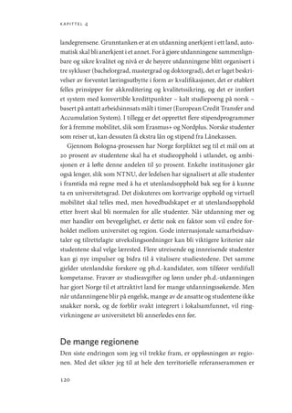 kapittel 4
120
landegrensene. Grunntanken er at en utdanning anerkjent i ett land, auto-
matisk skal bli anerkjent i et annet. For å gjøre utdanningene sammenlign-
bare og sikre kvalitet og nivå er de høyere utdanningene blitt organisert i
tre sykluser (bachelorgrad, mastergrad og doktorgrad), det er laget beskri-
velser av forventet læringsutbytte i form av kvalifikasjoner, det er etablert
felles prinsipper for akkreditering og kvalitetssikring, og det er innført
et system med konvertible kredittpunkter – kalt studiepoeng på norsk –
basert på antatt arbeidsinnsats målt i timer (European Credit Transfer and
Accumulation System). I tillegg er det opprettet flere stipendprogrammer
for å fremme mobilitet, slik som Erasmus+ og Nordplus. Norske studenter
som reiser ut, kan dessuten få ekstra lån og stipend fra Lånekassen.
Gjennom Bologna-prosessen har Norge forpliktet seg til et mål om at
20 prosent av studentene skal ha et studieopphold i utlandet, og ambi-
sjonen er å løfte denne andelen til 50 prosent. Enkelte institusjoner går
også lenger, slik som NTNU, der ledelsen har signalisert at alle studenter
i framtida må regne med å ha et utenlandsopphold bak seg for å kunne
ta en universitetsgrad. Det diskuteres om kortvarige opphold og virtuell
mobilitet skal telles med, men hovedbudskapet er at utenlandsopphold
etter hvert skal bli normalen for alle studenter. Når utdanning mer og
mer handler om bevegelighet, er dette nok en faktor som vil endre for-
holdet mellom universitet og region. Gode internasjonale samarbeidsav-
taler og tilrettelagte utvekslingsordninger kan bli viktigere kriterier når
studentene skal velge lærested. Flere utreisende og innreisende studenter
kan gi nye impulser og bidra til å vitalisere studiestedene. Det samme
gjelder utenlandske forskere og ph.d.-kandidater, som tilfører verdifull
kompetanse. Fravær av studieavgifter og lønn under ph.d.-utdanningen
har gjort Norge til et attraktivt land for mange utdanningssøkende. Men
når utdanningene blir på engelsk, mange av de ansatte og studentene ikke
snakker norsk, og de forblir svakt integrert i lokalsamfunnet, vil ring-
virkningene av universitetet bli annerledes enn før.
De mange regionene
Den siste endringen som jeg vil trekke fram, er oppløsningen av regio-
nen. Med det sikter jeg til at hele den territorielle referanserammen er
Geografi, kunnskap, vitenskap.indd 120 04-10-2019 07:27:14
 