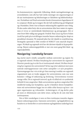 kapittel 4
122
fra kommunestyrer, regionråd, fylkesting, lokale næringsforeninger og
avisredaktører, som alle har hatt sterke meninger om organiseringen av
de nye institusjonene og lokaliseringen av fakulteter og ledelsesfunksjo-
ner. Da ledelsen ved Nord universitet foreslo å konsentrere fagmiljøene til
to campuser (Bodø og Levanger), ble det full mobilisering på Helgeland
og i Namdalen. Dette viser at høyere utdanning blir oppfattet som viktig.
På den andre siden betyr det at universitetene ikke bare møter én region,
men et virvar av motstridende lokalinteresser og pressgrupper. Det er
etter hvert blitt veldig mye geografi. Fredrik Thue (2017) og Narve Fulsås
(2018) har pekt på at utviklingen innenfor høyere utdanning har skapt en
paradoksal situasjon: På nasjonalt plan har det skjedd en avpolitisering.
Strategiske spørsmål er blitt overlatt til NOKUT som nøytralt ekspert-
organ. På lokalt og regionalt nivå har det derimot skjedd en hyperpoliti-
sering. Høyere utdanningspolitikk er mer enn noen gang blitt lokal- og
regionalpolitikk.
Navigering i vanskelig farvann
Jeg startet med å drøfte samspillet mellom universitet og region fra
et regionalt ståsted. Hvilken betydning har universitetet for regionen?
Deretter prøvde jeg å se det fra et institusjonelt ståsted. Hvilken betyd-
ning har regionen for universitetet? Så har jeg rettet søkelyset mot noen
sentrale endringsprosesser som setter samspillet i et nytt perspektiv.
Gjennomgangen har vist at det gir liten mening å snakke om regionalt
engasjement som en tredje oppgave for universitetene; som noe som
kommer i tillegg til utdanning og forskning. Universitetene ivaretar
mange roller. De er regionalt innvevd, og de vil alltid stå i et symbiotisk
forhold til sine omgivelser. Både universitetene og deres omgivelser blir
imidlertid stadig mer komplekse, og for å håndtere denne kompleksi-
teten må universitetene bygge inn en rekke ulike hensyn og krav i sin
egen organisasjon og virksomhet. Avslutningsvis vil jeg derfor peke
på noen av dilemmaene som dette reiser, særlig for de som skal lede
institusjonene.
Det er blitt vanskeligere å være en liten institusjon innenfor dagens
høyere utdanningssystem. Gjennom universitets- og høgskoleloven og
hundrevis av forskrifter er universitetene og høgskolene underlagt krav
Geografi, kunnskap, vitenskap.indd 122 04-10-2019 07:27:14
 