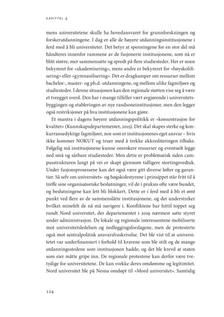 kapittel 4
124
mens universitetene skulle ha hovedansvaret for grunnforskningen og
forskerutdanningene. I dag er alle de høyere utdanningsinstitusjonene i
ferd med å bli universiteter. Det betyr at spenningene for en stor del må
håndteres innenfor rammene av de fusjonerte institusjonene, som nå er
blitt større, mer sammensatte og spredt på flere studiesteder. Her er noen
bekymret for «akademisering», mens andre er bekymret for «høyskolifi-
sering» eller «gymnasifisering». Det er dragkamper om ressurser mellom
bachelor-, master- og ph.d.-utdanningene, og mellom ulike fagmiljøer og
studiesteder. I denne situasjonen kan den regionale støtten vise seg å være
et tveegget sverd. Den har i mange tilfeller vært avgjørende i universitets-
byggingen og etableringen av nye randsoneinstitusjoner, men den legger
også restriksjoner på hva institusjonene kan gjøre.
Et mantra i dagens høyere utdanningspolitikk er «konsentrasjon for
kvalitet» (Kunnskapsdepartementet, 2015). Det skal skapes sterke og kon-
kurransedyktige fagmiljøer, noe som er institusjonenes eget ansvar – hvis
ikke kommer NOKUT og truer med å trekke akkrediteringen tilbake.
Følgelig må institusjonene kunne omrokere ressurser og eventuelt legge
ned små og sårbare studiesteder. Men dette er problematisk siden cam-
pusstrukturen langt på vei er skapt gjennom tidligere stortingsvedtak.
Under fusjonsprosessene kan det også være gitt diverse løfter og garan-
tier. Så selv om universitets- og høgskolestyrene i prinsippet står fritt til å
treffe sine organisatoriske beslutninger, vil de i praksis ofte være bundet,
og beslutningene kan lett bli blokkert. Dette er i ferd med å bli et ømt
punkt ved flere av de sammenslåtte institusjonene, og det understreker
hvilket minefelt de nå må navigere i. Konfliktene har hittil toppet seg
rundt Nord universitet, der departementet i 2019 nærmest satte styret
under administrasjon. De lokale og regionale interessentene mobiliserte
mot universitetsledelsen og nedleggingsforslagene, men de protesterte
også mot sentralpolitisk ansvarsfraskrivelse. Det ble vist til at universi-
tetet var underfinansiert i forhold til kravene som ble stilt og de mange
utdanningsstedene som institusjonen hadde, og det ble krevd at staten
som eier måtte gripe inn. De regionale protestene kan derfor være tve-
tydige for universitetene. De kan svekke deres omdømme og legitimitet.
Nord universitet ble på Nesna omdøpt til «Mord universitet». Samtidig
Geografi, kunnskap, vitenskap.indd 124 04-10-2019 07:27:15
 