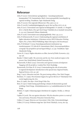 kapittel 4
126
Referanser
Arbo, P. (2000). Universitetene og høgskolene – kunnskapssamfunnets
knutepunkter? I H. Gammelsæter (Red.), Innovasjonspolitikk, kunnskapsflyt og
regional utvikling. Trondheim: Tapir Akademisk Forlag.
Arbo, P. (2007a). Den regionale fellesnevner. Plan, 39(2), 20–27.
Arbo, P. (2007b). Landsdelsplanlegging før og nå. Kart og Plan, 67(1), 16–26.
Arbo, P. (2011). Universitetet som regional utviklingsaktør. I S. Jentoft, J.-I. Nergård
 K. A. Røvik (Red.), Hvor går Nord-Norge? Tidsbilder fra en landsdel i forandring
(s. 213–222). Stamsund: Orkana Akademisk.
Arbo, P. (2018). Universitetet som nyskapingsfabrikk. Ottar, 319, 14–21.
Arbo, P.  Benneworth, P. (2007). Understanding the regional contribution of
higher education institutions: A literature review, OECD Education Working
Papers, No. 9. Paris: OECD Publishing. https://doi.org/10.1787/161208155312
Arbo, P.  Selstad, T. (2004). Kunnskapssamfunnets institusjoner og
transformasjoner. I P. Arbo  H. Gammelsæter (Red.), Innovasjonspolitikkens
scenografi: Nye perspektiver på næringsutvikling (s. 25–49). Trondheim: Tapir
Akademisk Forlag.
Arrow, K. J. (1973). Higher education as a filter. Journal of Public Economics, 2(3),
193–316.
Bender, T. (Red.) (1988). The university and the city: From medieval origins to the
present. New York/Oxford: Oxford University Press.
Benneworth, P. (Red.) (2019). Universities and regional economic development:
Engaging with the periphery. London/New York: Routledge.
Benneworth, P.  Fitjar, R. D. (2019). Contextualizing the role of universities
to regional development: Introduction to the special issue. Regional Studies,
Regional Science, 6(1), 331–338.
Berg, I. (1970). Education and jobs: The great training robbery. New York: Praeger.
Bertelsen, T. I. (1963). Hvor kommer lægene fra og hvor blir de av? Tidsskrift for Den
norske lægeforening, 861–870.
Brox, O. (1966). Hva skjer i Nord-Norge? Oslo: Pax.
Brox, O. (1972). Undervisning og forskning i relasjon til økonomisk og sosial
utvikling i Nord-Norge. Arbeidsdokument nr. 23, Landsdelskomiteen for Nord-
Norge.
Bråthen, T. (1998). Utdanning tapper distriktene for ungdom. Nordlys, 21. februar
1998.
Caplan, B. (2018). The case against education: Why the education system is a waste of
time and money. Princeton: Princeton University Press.
Collett, J. P. (1999). Historien om Universitetet i Oslo. Oslo: Universitetsforlaget.
Collett, J. P. (2004). Frihetens tunge bør. Nytt Norsk Tidsskrift, 2/2004, 182–193.
Geografi, kunnskap, vitenskap.indd 126 04-10-2019 07:27:15
 