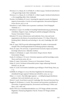 universitet og region – en sammensatt relasjon
127
Drivenes, E.-A., Hauan, M. A.  Wold, H. A. (Red.) (1994a). Nordnorsk kulturhistorie
1: Det gjenstridige landet. Oslo: Gyldendal.
Drivenes, E.-A., Hauan, M. A.  Wold, H. A. (Red.) (1994b). Nordnorsk kulturhistorie
2: Det mangfoldige folket. Oslo: Gyldendal.
Drucker, J.  Goldstein, H. (2007). Assessing the regional economic development
impacts of universities: A review of current approaches. International Regional
Science Review, 30(1), 20–46.
Edvardsen, E. (1981). Skolen som en parentes i samfunnet. Norsk Pedagogisk
Tidsskrift, nr. 7.
Edvardsen, E. (1990). Fra streifdyr til standfugl? Identitetsdanning og rekruttering
i distriktene. Rapport 2/1990, Avdeling for praktisk-pedagogisk utdanning.
Tromsø: Universitetet i Tromsø.
Edwards, P. N. (2003). Infrastructure and modernity: Force, time and social
organization in the history of sociotechnical systems. I T. J. Misa, P. Brey  A.
Feenberg (Red.), Modernity and technology (s. 185–226). Cambridge, MA: MIT
Press.
Eide, K. (1995). OECD og norsk utdanningspolitikk: En studie av internasjonalt
samspill. Oslo: Utredningsinstituttet for forskning og høyere utdanning.
Florax, R. (1992). The university: A regional booster? Economic impacts of academic
knowledge infrastructure. Aldershot: Avebury.
Forland, A.  Haaland, A. (1996). Universitetet i Bergens historie. Bind I.
Universitetet i Bergen.
Frank, D. J.  Meyer, J. W. (2007). University expansion and the knowledge society.
Theory and Society, 36(4), 287–311.
Fulsås, N. (1993). Universitetet i Tromsø 25 år. Universitetet i Tromsø.
Fulsås, N. (2000). Frå binært til hierarkisk system i høgre utdanning? Historisk
tidsskrift, 130, 385–396.
Fulsås, N. (2018). Universitetet, landsdelen og avviklinga av Nord-Noreg. Ottar, 319,
7–13.
Gythfeldt, K.  Hagen, K. (2013). Hva betyr høgskolene for rekruttering av
arbeidskraft til egne regioner? Søkelyset på arbeidslivet, 30(3), 235–250.
Heløe, L. A. (2016). «Nye folkevalgte regioner» – en dårlig løsning på distriktenes
problemer. Nytt norsk tidsskrift, 33(3), 230–241.
Hirsch, F. (1976). Social limits to growth. Cambridge, MA: Harvard University Press.
Huggins, R.  Johnston, A. (2009). The economic and innovation contribution of
universities: A regional perspective. Environment and Planning C: Politics and
Space, 27(6), 1088–1106.
Kantar TNS (2017). Kandidatundersøkelsen 2017. UiT Norges arktiske universitet,
Høgskolen i Harstad og Høgskolen i Narvik. Tromsø: UiT Norges arktiske
universitet.
Geografi, kunnskap, vitenskap.indd 127 04-10-2019 07:27:15
 