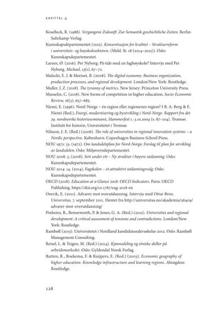 kapittel 4
128
Koselleck, R. (1988). Vergangene Zukunft: Zur Semantik geschichtliche Zeiten. Berlin:
Suhrkamp Verlag.
Kunnskapsdepartementet (2015). Konsentrasjon for kvalitet – Strukturreform
i universitets- og høyskolesektoren. (Meld. St. 18 (2014–2015)). Oslo:
Kunnskapsdepartementet.
Larsen, Ø. (2016). Per Nyborg: På tide med en faghøyskole? Intervju med Per
Nyborg. Michael, 13(1), 67–72.
Malecki, E. J.  Moriset, B. (2008). The digital economy: Business organization,
production processes, and regional development. London/New York: Routledge.
Muller, J. Z. (2018). The tyranny of metrics. New Jersey: Princeton University Press.
Musselin, C. (2018). New forms of competition in higher education, Socio-Economic
Review, 16(3), 657–683.
Niemi, E. (1996). Nord-Norge – én region eller regionenes region? I B. A. Berg  E.
Niemi (Red.), Energi, modernisering og byutvikling i Nord-Norge. Rapport fra det
29. nordnorske historieseminaret, Hammerfest 1.-3.10.2004 (s. 87–104). Tromsø:
Institutt for historie, Universitetet i Tromsø.
Nilsson, J.-E. (Red.) (2006). The role of universities in regional innovation systems – a
Nordic perspective. København: Copenhagen Business School Press.
NOU 1972: 33. (1972). Om landsdelsplan for Nord-Norge; Forslag til plan for utvikling
av landsdelen. Oslo: Miljøverndepartementet.
NOU 2008: 3. (2008). Sett under ett – Ny struktur i høyere utdanning. Oslo:
Kunnskapsdepartementet.
NOU 2014: 14. (2014). Fagskolen – et attraktivt utdanningsvalg. Oslo:
Kunnskapsdepartementet.
OECD (2018). Education at a Glance 2018: OECD Indicators. Paris: OECD
Publishing. https://doi.org/10.1787/eag-2018-en
Omvik, E. (2011). Advarer mot overutdanning. Intervju med Ottar Brox.
Universitas, 7. september 2011. Hentet fra http://universitas.no/akademia/56409/
advarer-mot-overutdanning/
Pinheiro, R., Benneworth, P.  Jones, G. A. (Red.) (2012). Universities and regional
development: A critical assessment of tensions and contradictions. London/New
York: Routledge.
Rambøll (2013). Universitetet i Nordland kandidatundersøkelse 2012. Oslo: Rambøll
Management Consulting.
Reisel, L.  Teigen, M. (Red.) (2014). Kjønnsdeling og etniske skiller på
arbeidsmarkedet. Oslo: Gyldendal Norsk Forlag.
Rutten, R., Boekema, F.  Kuijpers, E. (Red.) (2003). Economic geography of
higher education: Knowledge infrastructure and learning regions. Abingdon:
Routledge.
Geografi, kunnskap, vitenskap.indd 128 04-10-2019 07:27:15
 
