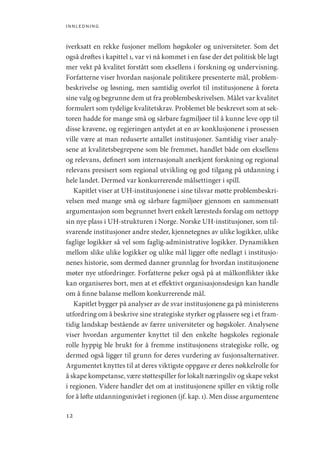 innledning
12
iverksatt en rekke fusjoner mellom høgskoler og universiteter. Som det
også drøftes i kapittel 1, var vi nå kommet i en fase der det politisk ble lagt
mer vekt på kvalitet forstått som eksellens i forskning og undervisning.
Forfatterne viser hvordan nasjonale politikere presenterte mål, problem-
beskrivelse og løsning, men samtidig overlot til institusjonene å foreta
sine valg og begrunne dem ut fra problembeskrivelsen. Målet var kvalitet
formulert som tydelige kvalitetskrav. Problemet ble beskrevet som at sek-
toren hadde for mange små og sårbare fagmiljøer til å kunne leve opp til
disse kravene, og regjeringen antydet at en av konklusjonene i prosessen
ville være at man reduserte antallet institusjoner. Samtidig viser analy-
sene at kvalitetsbegrepene som ble fremmet, handlet både om eksellens
og relevans, definert som internasjonalt anerkjent forskning og regional
relevans presisert som regional utvikling og god tilgang på utdanning i
hele landet. Dermed var konkurrerende målsettinger i spill.
Kapitlet viser at UH-institusjonene i sine tilsvar møtte problembeskri-
velsen med mange små og sårbare fagmiljøer gjennom en sammensatt
argumentasjon som begrunnet hvert enkelt læresteds forslag om nettopp
sin nye plass i UH-strukturen i Norge. Norske UH-institusjoner, som til-
svarende institusjoner andre steder, kjennetegnes av ulike logikker, ulike
faglige logikker så vel som faglig-administrative logikker. Dynamikken
mellom slike ulike logikker og ulike mål ligger ofte nedlagt i institusjo-
nenes historie, som dermed danner grunnlag for hvordan institusjonene
møter nye utfordringer. Forfatterne peker også på at målkonflikter ikke
kan organiseres bort, men at et effektivt organisasjonsdesign kan handle
om å finne balanse mellom konkurrerende mål.
Kapitlet bygger på analyser av de svar institusjonene ga på ministerens
utfordring om å beskrive sine strategiske styrker og plassere seg i et fram-
tidig landskap bestående av færre universiteter og høgskoler. Analysene
viser hvordan argumenter knyttet til den enkelte høgskoles regionale
rolle hyppig ble brukt for å fremme institusjonens strategiske rolle, og
dermed også ligger til grunn for deres vurdering av fusjonsalternativer.
Argumentet knyttes til at deres viktigste oppgave er deres nøkkelrolle for
å skape kompetanse, være støttespiller for lokalt næringsliv og skape vekst
i regionen. Videre handler det om at institusjonene spiller en viktig rolle
for å løfte utdanningsnivået i regionen (jf. kap. 1). Men disse argumentene
Geografi, kunnskap, vitenskap.indd 12 04-10-2019 07:27:10
 