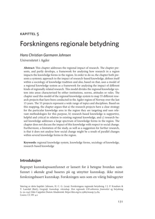 131
kapittel 5
Forskningens regionale betydning
Hans Christian Garmann Johnsen
Universitetet i Agder
Abstract: This chapter addresses the regional impact of research. The chapter pre-
sents, and partly develops, a framework for analysing how research in a region
impacts the knowledge forms in the region. In order to do so, the chapter both pre-
sents a systemic approach to the impact of research-based knowledge, defines itself
within a sociology of knowledge tradition and also, based on that, uses a model of
a regional knowledge system as a framework for analysing the impact of different
kinds of regionally related research. This model divides the regional knowledge sys-
tem into areas characterised by either institutions, norms, attitudes or rules. The
chapter used this model of the regional knowledge system to map 55 different rese-
arch projects that have been conducted in the Agder region of Norway over the last
15 years. The 55 projects represent a wide range of topics and disciplines. Based on
this mapping, the chapter argues that a) the research projects have a clear strategy
for the particular knowledge area in the region they are targeting and uses rele-
vant methodologies for this purpose, b) research-based knowledge is supportive,
helpful and critical in relation to existing regional knowledge, and c) research-ba-
sed knowledge addresses a large spectrum of knowledge forms in the region. The
chapter does not discuss the impact of this knowledge with respect to social change.
Furthermore, a limitation of the study, as well as a suggestion for further research,
is that it does not analyse how social change might be a result of parallel changes
within several knowledge forms in the region.
Keywords: regional knowledge system, knowledge forms, sociology of knowledge,
research-based knowledge
Introduksjon
Begrepet kunnskapssamfunnet er lansert for å betegne hvordan sam-
funnet i økende grad baseres på og utnytter kunnskap, ikke minst
forskningsbasert kunnskap. Forskningen sees som en viktig bidragsyter
Sitering av dette kapitlet: Johnsen, H. C. G. (2019). Forskningens regionale betydning. I J. P. Knudsen 
T. Lauvdal (Red.), Geografi, kunnskap, vitenskap. Den regionale UH-sektorens framvekst og betydning
(s. 131–154). Oslo: Cappelen Damm Akademisk. https://doi.org/10.23865/noasp.73.ch5.
Lisens: CC BY 4.0
Geografi, kunnskap, vitenskap.indd 131 04-10-2019 07:27:15
 