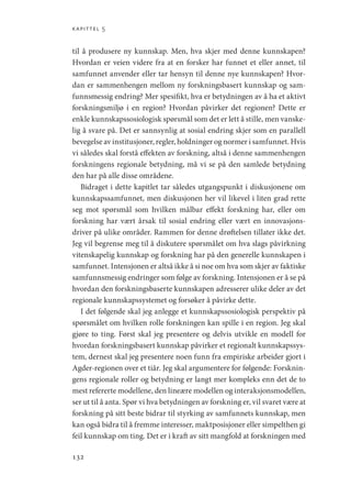 kapittel 5
132
til å produsere ny kunnskap. Men, hva skjer med denne kunnskapen?
Hvordan er veien videre fra at en forsker har funnet et eller annet, til
samfunnet anvender eller tar hensyn til denne nye kunnskapen? Hvor-
dan er sammenhengen mellom ny forskningsbasert kunnskap og sam-
funnsmessig endring? Mer spesifikt, hva er betydningen av å ha et aktivt
forskningsmiljø i en region? Hvordan påvirker det regionen? Dette er
enkle kunnskapssosiologisk spørsmål som det er lett å stille, men vanske-
lig å svare på. Det er sannsynlig at sosial endring skjer som en parallell
bevegelse av institusjoner, regler, holdninger og normer i samfunnet. Hvis
vi således skal forstå effekten av forskning, altså i denne sammenhengen
forskningens regionale betydning, må vi se på den samlede betydning
den har på alle disse områdene.
Bidraget i dette kapitlet tar således utgangspunkt i diskusjonene om
kunnskapssamfunnet, men diskusjonen her vil likevel i liten grad rette
seg mot spørsmål som hvilken målbar effekt forskning har, eller om
forskning har vært årsak til sosial endring eller vært en innovasjons-
driver på ulike områder. Rammen for denne drøftelsen tillater ikke det.
Jeg vil begrense meg til å diskutere spørsmålet om hva slags påvirkning
vitenskapelig kunnskap og forskning har på den generelle kunnskapen i
samfunnet. Intensjonen er altså ikke å si noe om hva som skjer av faktiske
samfunnsmessig endringer som følge av forskning. Intensjonen er å se på
hvordan den forskningsbaserte kunnskapen adresserer ulike deler av det
regionale kunnskapssystemet og forsøker å påvirke dette.
I det følgende skal jeg anlegge et kunnskapssosiologisk perspektiv på
spørsmålet om hvilken rolle forskningen kan spille i en region. Jeg skal
gjøre to ting. Først skal jeg presentere og delvis utvikle en modell for
hvordan forskningsbasert kunnskap påvirker et regionalt kunnskapssys-
tem, dernest skal jeg presentere noen funn fra empiriske arbeider gjort i
Agder-regionen over et tiår. Jeg skal argumentere for følgende: Forsknin-
gens regionale roller og betydning er langt mer kompleks enn det de to
mest refererte modellene, den lineære modellen og interaksjonsmodellen,
ser ut til å anta. Spør vi hva betydningen av forskning er, vil svaret være at
forskning på sitt beste bidrar til styrking av samfunnets kunnskap, men
kan også bidra til å fremme interesser, maktposisjoner eller simpelthen gi
feil kunnskap om ting. Det er i kraft av sitt mangfold at forskningen med
Geografi, kunnskap, vitenskap.indd 132 04-10-2019 07:27:15
 
