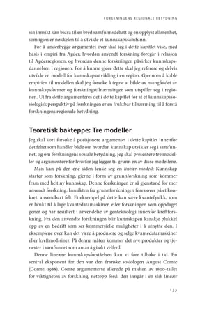 forskningens regionale betydning
133
sin innsikt kan bidra til en bred samfunnsdebatt og en opplyst allmenhet,
som igjen er nøkkelen til å utvikle et kunnskapssamfunn.
For å underbygge argumentet over skal jeg i dette kapitlet vise, med
basis i empiri fra Agder, hvordan anvendt forskning foregår i relasjon
til Agderregionen, og hvordan denne forskningen påvirker kunnskaps-
dannelsen i regionen. For å kunne gjøre dette skal jeg referere og delvis
utvikle en modell for kunnskapsutvikling i en region. Gjennom å koble
empirien til modellen skal jeg forsøke å tegne at bilde av mangfoldet av
kunnskapsformer og forskningstilnærminger som utspiller seg i regio-
nen. Ut fra dette argumenteres det i dette kapitlet for at et kunnskapsso-
siologisk perspektiv på forskningen er en fruktbar tilnærming til å forstå
forskningens regionale betydning.
Teoretisk bakteppe: Tre modeller
Jeg skal kort forsøke å posisjonere argumentet i dette kapitlet innenfor
det feltet som handler både om hvordan kunnskap utvikler seg i samfun-
net, og om forskningens sosiale betydning. Jeg skal presentere tre model-
ler og argumentere for hvorfor jeg legger til grunn en av disse modellene.
Man kan på den ene siden tenke seg en lineær modell: Kunnskap
starter som forskning, gjerne i form av grunnforskning som kommer
fram med helt ny kunnskap. Denne forskningen er så gjenstand for mer
anvendt forskning. Innsikten fra grunnforskningen føres over på et kon-
kret, anvendbart felt. Et eksempel på dette kan være kvantefysikk, som
er brukt til å lage kvantedatamaskiner, eller forskningen som oppdaget
gener og har resultert i anvendelse av genteknologi innenfor kreftfors-
kning. Fra den anvendte forskningen blir kunnskapen kanskje plukket
opp av en bedrift som ser kommersielle muligheter i å utnytte den. I
eksemplene over kan det være å produsere og selge kvantedatamaskiner
eller kreftmedisiner. På denne måten kommer det nye produkter og tje-
nester i samfunnet som antas å gi økt velferd.
Denne lineære kunnskapsforståelsen kan vi føre tilbake i tid. En
sentral eksponent for den var den franske sosiologen August Comte
(Comte, 1988). Comte argumenterte allerede på midten av 1800-tallet
for viktigheten av forskning, nettopp fordi den inngår i en slik lineær
Geografi, kunnskap, vitenskap.indd 133 04-10-2019 07:27:15
 