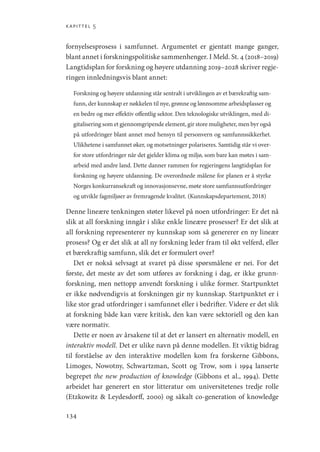 kapittel 5
134
fornyelsesprosess i samfunnet. Argumentet er gjentatt mange ganger,
blant annet i forskningspolitiske sammenhenger. I Meld. St. 4 (2018–2019)
Langtidsplan for forskning og høyere utdanning 2019–2028 skriver regje-
ringen innledningsvis blant annet:
Forskning og høyere utdanning står sentralt i utviklingen av et bærekraftig sam-
funn, der kunnskap er nøkkelen til nye, grønne og lønnsomme arbeidsplasser og
en bedre og mer effektiv offentlig sektor. Den teknologiske utviklingen, med di-
gitalisering som et gjennomgripende element, gir store muligheter, men byr også
på utfordringer blant annet med hensyn til personvern og samfunnssikkerhet.
Ulikhetene i samfunnet øker, og motsetninger polariseres. Samtidig står vi over-
for store utfordringer når det gjelder klima og miljø, som bare kan møtes i sam-
arbeid med andre land. Dette danner rammen for regjeringens langtidsplan for
forskning og høyere utdanning. De overordnede målene for planen er å styrke
Norges konkurransekraft og innovasjonsevne, møte store samfunnsutfordringer
og utvikle fagmiljøer av fremragende kvalitet. (Kunnskapsdepartement, 2018)
Denne lineære tenkningen støter likevel på noen utfordringer: Er det nå
slik at all forskning inngår i slike enkle lineære prosesser? Er det slik at
all forskning representerer ny kunnskap som så genererer en ny lineær
prosess? Og er det slik at all ny forskning leder fram til økt velferd, eller
et bærekraftig samfunn, slik det er formulert over?
Det er nokså selvsagt at svaret på disse spørsmålene er nei. For det
første, det meste av det som utføres av forskning i dag, er ikke grunn-
forskning, men nettopp anvendt forskning i ulike former. Startpunktet
er ikke nødvendigvis at forskningen gir ny kunnskap. Startpunktet er i
like stor grad utfordringer i samfunnet eller i bedrifter. Videre er det slik
at forskning både kan være kritisk, den kan være sektoriell og den kan
være normativ.
Dette er noen av årsakene til at det er lansert en alternativ modell, en
interaktiv modell. Det er ulike navn på denne modellen. Et viktig bidrag
til forståelse av den interaktive modellen kom fra forskerne Gibbons,
Limoges, Nowotny, Schwartzman, Scott og Trow, som i 1994 lanserte
begrepet the new production of knowledge (Gibbons et al., 1994). Dette
arbeidet har generert en stor litteratur om universitetenes tredje rolle
(Etzkowitz  Leydesdorff, 2000) og såkalt co-generation of knowledge
Geografi, kunnskap, vitenskap.indd 134 04-10-2019 07:27:15
 