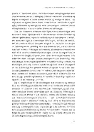 forskningens regionale betydning
135
(Levin  Greenwood, 2001). Denne litteraturen har igjen generert mer
case-baserte studier av samskaping av kunnskap mellom universitet og
region, eksempelvis Karlsen, Larrea, Wilson og Aranguren (2012). Det
er på basis av og inspirert av denne litteraturen at Universitetet i Agder
nylig definerte en ny strategi som heter samskaping av kunnskap. Denne
strategien er altså et ekko av denne interaktive tenkningen.
Men den interaktive modellen støter også på noen utfordringer. Den
forutsetter på sett og vis at det er et relasjonsforhold mellom forskeren og
aktører i praksisfeltet, og at disse er bevisste på å løse oppgaver sammen.
Det forutsetter også at kunnskapen som skapes, har en klar adresse.
Det er således en modell som ikke er egnet til å analysere virkningen
av forskningsbasert kunnskap på et mer systemisk nivå, det man kunne
kalle den indirekte virkningen av kunnskap. Eksempelvis kommer dette
klart fram i bærekraftdebatten; forskningen kan for eksempel bidra til
å effektivisere oljeproduksjonen, men denne forskningen vil ikke uten
videre kunne ta stilling til om fortsatt oljeproduksjon er ønskelig. Hvis
målsettingen er, slik regjeringen skriver over, et bærekraftig samfunn, vil
teknologisk utvikling innenfor oljeutvinning bidra til eller undergrave
en slik målsetning? Mer generelt: Vil forskning som bidrar til nye pro-
dukter og bedre konkurranseevne for bedrifter, samtidig bidra til økt for-
bruk i verden eller økt bruk av ressurser, eller vil det øke bærekraft? Vil
forskning på gener løse problemer for mennesker eller skape nye? Slike
spørsmål er det vanskelig å svare på.
Jeg vil argumentere for at forskningens mer systemiske og kritiske
rolle ikke er særlig godt ivaretatt i de to nevnte modellene. Den lineære
modellen ser ikke uten videre helhetsbildet i forskningen, og den inter-
aktive modellen er ikke uten videre egnet til å adressere forskningen i
kritisk forstand. Derfor er det relevant å snakke om en tredje modell;
den kunnskapssosiologiske modellen. I den kunnskapssosiologiske
modellen kommer effekten av forskning fram i form av den måten den
påvirker meningsstrukturen i samfunnet på. Forskning foregår på ulike
måter, og forskningsprosessene organiseres på ulike måter like mye som
forskningsresultatene tolkes og brukes på ulike måter. Hvordan kan vi
fange inn dette mangfoldet? I det følgene skal jeg forsøke å forklare hva
en kunnskapssosiologisk tilnærming innebærer.
Geografi, kunnskap, vitenskap.indd 135 04-10-2019 07:27:15
 