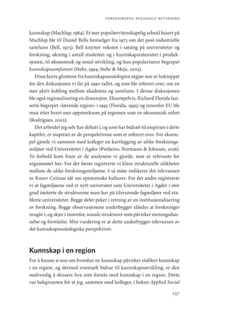 forskningens regionale betydning
137
kunnskap (Machlup, 1984). Et mer populærvitenskapelig arbeid basert på
Machlup ble til Daniel Bells bestselger fra 1973 om det post-industrielle
samfunn (Bell, 1973). Bell knytter veksten i satsing på universiteter og
forskning, økning i antall studenter og i kunnskapsintensitet i produk-
sjonen, til økonomisk og sosial utvikling, og han populariserer begrepet
kunnskapssamfunnet (Stehr, 1994; Stehr  Meja, 2005).
Disse korte glimtene fra kunnskapssosiologien utgjør noe av bakteppet
for den diskusjonen vi får på 1990-tallet, og som ble referert over, om en
mer aktiv kobling mellom akademia og samfunn. I denne diskusjonen
ble også regionalisering en dimensjon. Eksempelvis, Richard Florida lan-
serte begrepet «lærende region» i 1995 (Florida, 1995) og innenfor EU ble
man etter hvert mer oppmerksom på regionen som en økonomisk enhet
(Rodrigues, 2002).
Det arbeidet jeg selv har deltatt i, og som har bidratt til empirien i dette
kapitlet, er inspiriet av de perspektivene som er referert over. For eksem-
pel gjorde vi sammen med kolleger en kartlegging av ulike forsknings-
miljøer ved Universitetet i Agder (Pinheiro, Normann  Johnsen, 2016).
To forhold kom fram av de analysene vi gjorde, som er relevante for
argumentet her: For det første registrerte vi klare strukturelle ulikheter
mellom de ulike forskningsmiljøene. I så måte indikerer det relevansen
av Knorr-Cetinas idé om epistemiske kulturer. For det andre registrerte
vi at fagmiljøene ved et nytt universitet som Universitetet i Agder i stor
grad imiterte de strukturene man har på tilsvarende fagmiljøer ved eta-
blerte universiteter. Begge deler peker i retning av en institusjonalisering
av forskning. Begge observasjonene underbygger således at forskninger
inngår i, og skjer i innenfor, sosiale strukturer som påvirker meningsdan-
nelse og forståelse. Min vurdering er at dette underbygger relevansen av
det kunnskapssosiologiske perspektivet.
Kunnskap i en region
For å kunne si noe om hvordan ny kunnskap påvirker etablert kunnskap
i en region, og dermed eventuelt bidrar til kunnskapsutvikling, er den
nødvendig å skissere hva som forstås med kunnskap i en region. Dette
var bakgrunnen for at jeg, sammen med kolleger, i boken Applied Social
Geografi, kunnskap, vitenskap.indd 137 04-10-2019 07:27:15
 