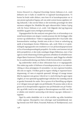 kapittel 5
138
Science Research in a Regional Knowledge System (Johnsen et al., 2016)
definerte noe vi kalte en modell for et regionalt kunnskapssystem. Vi
kunne ha brukt ordet diskurs, men kom til at kunnskapssystem var et
mer presist og konkret begrep, selv om ordet system kunne oppfattes vel-
dig mekanisk. I den nevnte boken er det teoretiske grunnlaget for dette
nærmere redegjort for. Modellen ble også videreutviklet i boken Coping
with the Future (Johnsen et al., 2018). I det følgende skal jeg begrunne
modellen og gjøre noen ytterligere presiseringer.
Utgangspunktet for den analysen som gjøres her, er at kunnskap er en
sosial konstruksjon som skapes i sosiale prosesser der det foreligger ulike
normer og validitetskrav. Videre er utgangspunktet det vi kan kalle «den
kommunikative vending», forstått som at det er i form av ordsetting og
språk at kunnskapen formes (Habermas, 1981, 2018). Dette er et episte-
mologisk utgangspunkt som innebærer at vi ser på kunnskapsprosessene
ut fra et kunnskapssosiologisk perspektiv. En tenker som kommer tett på
dette perspektivet, er den tyske sosiologen Jürgen Habermas, men vi har
også en norsk tilnærming til dette gjennom arbeidene til arbeidslivssosi-
ologen Bjørn Gustavsen (Toulmin  Gustavsen, 1996). Begge har arbeidet
for en samfunnsforskning som bidrar til økt kommunikativ rasjonalitet.
Jeg understreker sterkt at disse referansene kun er et utgangspunkt.
Den måten jeg under vil definere et kunnskapssystem på, er en videreut-
vikling av disse prinsippene til anvendelse i en mer avgrenset kontekst,
slik som en region. I hvilken grad en region virkelig er avgrenset kunn-
skapsmessig, vil være et empirisk spørsmål. Selvsagt vil mange temaer
ikke ha regionen som grense. Likevel ser vi, med erfaring fra egen region
(Agder), at visse spørsmål og oppfatninger sirkulerer her samtidig som de
er ganske fremmede for andre. Det er grunn til at likestilling og religion
er et viktigere tema på Agder enn på Østlandet. På samme måte er det en
grunn til at ulvespørsmålet engasjerer mer på Østlandet enn på Vestlan-
det, og at folk i nord er mer opptatt av Barentsregionen enn folk i sør. Det
er således rent intuitivt sannsynlig at det danner seg egne «diskurser» i
regioner.
Også fra andre datakilder vet vi at det utvikler seg ulike forståelser
i ulike regioner. Eksempelvis viser erfaringer med landsdekkende stat-
lige foretak som NAV (Breit, Fossestøl, Pedersen,  Thorbjørnsrud, 2017)
Geografi, kunnskap, vitenskap.indd 138 04-10-2019 07:27:15
 
