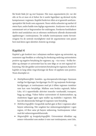 innledning
13
ble brukt både for og mot fusjoner. Når man argumenterte for, var det
ofte ut fra at man så et behov for å samle fagmiljøer og dermed styrke
kompetansen i regionen. Kapitlet beskriver ellers at et generelt samfunn-
sperspektiv ble brukt som argument. Noen vektla urbanitet og nærhet til
større byer, andre hadde rene faglige argumenter. Analysene viser altså et
sammensatt sett av begrunnelser for endringene. Forskerne konkluderer
derfor med antakelsen om at reformen mobiliserte allerede eksisterende
oppfatninger i institusjonene. De enkelte institusjonene møtte forvent-
ningene fra de sentrale myndigheter med de argumentene som passet
best med deres egen identitet, historie og strategi.
Kapittel 4
Kapittel 4 går konkret inn i relasjonen mellom region og universitet, og
summerer opp bredden av erfaring fra forskning omkring universitetets
positive og negative betydning for regionen, og – vice versa – hvilke for-
deler og ulemper et universitet kan ha som følge av en tett regional til-
knytning. Når det gjelder universitetets betydning for regionen, beskriver
kapitlet en lang rekke ringvirkninger de fleste vil oppfatte som positive.
Noen eksempler er:
•	 Multiplikatoreffekt. Inntekts- og etterspørselsvirkninger. Gjennom
statlige bevilgninger, bevilgninger fra EU og nasjonale forsknings-
bevilgninger, er institusjonen med på å tilføre regionen inntekter
som kan være betydelige. Midlene som brukes regionalt, bidrar
f.eks. til å opprettholde aktivitet innenfor varehandel, transport,
bygg og anlegg. Videre bidrar universitetet til skatteinntekter, og
studentene legger igjen egne midler og studielån i regionen. Slik
kan det økonomiske bidraget til regionen være betydelig.
•	 Mobiliseringseffekt. Geografisk nærhet gjør at flere i regionen søker
høyere utdanning. Når ungdom har utdanningsmuligheter i egen
region, vil flere satse på høyere utdanning. Institusjonene virker
med det utdanningsmobiliserende.
•	 Magneteffekt og knoppskytingseffekt. Universitetet tiltrekker seg
annen virksomhet som ønsker å være nær institusjonen, som f.eks.
Geografi, kunnskap, vitenskap.indd 13 04-10-2019 07:27:10
 