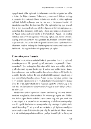 forskningens regionale betydning
139
og også fra de ulike regionale helseforetakene at ulike regioner har ulike
praksiser (se Riksrevisjonen, Dokument 3:2 2017–2018). Ofte er nettopp
argumentet for å desentralisere beslutninger at det er ulike regionale
og lokale forhold og hensyn som bare de som er i regionen, forstår i til-
strekkelig grad. Hvis det ikke var slik, ville regionalisering mer generelt
ikke gi mye mening. Jeg legger således til grunn at det i en region dannes
kunnskap. For likeledes å koble dette til den case-regionen jeg refererer
til, Agder, så kan det henvises til at Universitetet i Agder i sin strategi
både har fremhevet sin regionale betydning og har, som nevnt, satt sam-
skaping av kunnskap høyt på dagsorden. Så, hvordan samskapes kunn-
skap, eller for å vinkle det mot det spørsmålet som dette kapitlet forsøker
å besvare: Hvilken rolle spiller forskningsbasert kunnskap i kunnskaps-
dannelsen i det regionale kunnskapssystemet på Agder?
Kunnskapens former
Før vi kan svare på dette, må vi tilbake til spørsmålet: Hva er et regionalt
kunnskapssystem? Mer grunnleggende enn dette er spørsmålet: Hva er
kunnskap? I den sosiologiske litteraturen blir dette spørsmålet ofte lig-
gende ubesvart, og man foretrekker å snakke om hvilke former kunn-
skapen kommer i, og hvilke områder kunnskapen berører. Til det første,
så skilles det ofte mellom det som er eksplisitt kunnskap, og det som er
mer implisitt eller taus kunnskap. På den ene side har vi en konkret ting
vi vet noe om, og som vi vet at vi vet. For eksempel kan vi vite hvor mange
uføre det er på Agder i henhold til registrering i NAV-systemet, og ut fra
SSB-data om den formelle kompetansen på Ager er lavere enn på Østlan-
det eller ikke.
Men kunnskap kan også være innbakt i normer og kutymer. Eksem-
pelvis er manglende yrkesdeltakelse for kvinner på Agder blitt forklart
med kultur. Spør du den enkelte kvinne om de valg hun gjør, så vil hun
sannsynligvis si at ut fra hennes situasjon og samlede vurdering velger
hun slik og slik. For henne er det rasjonelle valg, basert på eksplisitt, indi-
viduell kunnskap. Vi må generelt anta at kvinner på Agder som er hjem-
meværende, anser dette som sitt eget valg. En sosiolog vil likevel kunne
si at når det i et geografisk område er tydelige forskjell på i hvilken grad
Geografi, kunnskap, vitenskap.indd 139 04-10-2019 07:27:15
 