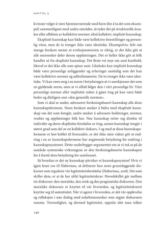 kapittel 5
140
kvinner velger å være hjemmeværende med barn (for å ta det som eksem-
pel) sammenlignet med andre områder, så tyder det på strukturelle årsa-
ker eller effekten av kollektive normer; altså kollektiv, implisitt kunnskap.
Eksplisitt kunnskap kan både være kollektive forestillinger og person-
lig viten, men de to trenger ikke være identiske. Eksempelvis: Selv om
mange forskere mener at evolusjonsteorien er riktig, er det ikke gitt at
alle mennesker deler denne oppfatningen. Det er heller ikke gitt at folk
handler ut fra eksplisitt kunnskap. Det fleste vet mye om sunt kosthold,
likevel er det ikke alle som spiser sunt. Likeledes kan implisitt kunnskap
både være personlige anliggender og erfaringer samtidig som det kan
være kollektive normer og adferdsmønstre. De to trenger ikke være iden-
tiske. Vi kan være enig i en norm i betydningen at vi anerkjenner det som
en gjeldende norm, uten at vi alltid følger den i vårt personlige liv. Våre
personlige normer eller implisitte måter å gjøre ting på kan være både
bedre og dårligere enn «den generelle normen».
Som vi skal se under, adresserer forskningsbasert kunnskap alle disse
kunnskapsformene. Noen forskere ønsker å bidra med eksplisitt kunn-
skap om det som foregår, andre ønsker å adressere holdninger, normer,
verdier og oppfatninger folk har. Noe kunnskap retter seg direkte til
individer og deres eksplisitte forståelse av ting, annen kunnskap inngår i
større grad som del av en kollektiv diskurs. I og med at disse kunnskaps-
formene er løst koblet til hverandre, er det ikke uten videre gitt at end-
ring i en av kunnskapsformene har avgjørende betydning for endring i
kunnskapssystemet. Dette underbygger argumentet om at vi må se på de
samlede systemiske virkningene av den forskningsbaserte kunnskapen
for å forstå dens betydning for samfunnet.
Så hvordan er det ny kunnskap påvirker et kunnskapssystem? Hvis vi
igjen lener oss til Habermas, så definerer han noen grunnleggende dis-
kurser som regulerer vår legitimitetsforståelse (Habermas, 2018). Det som
skiller dem, er at de har ulikt legitimitetskrav. Hovedskillet går mellom
tre diskurser: den moralske, den etisk og den pragmatiske diskursen. Den
moralske diskursen er knyttet til vår livsverden, og legitimitetskravet
knytter seg til autentisitet. Når vi agerer i livsverden, er det vår opplevelse
og refleksjon i nær dialog med enkeltmennesker som utgjør diskursens
ramme. Troverdighet, og dermed legitimitet, oppstår idet man tolker
Geografi, kunnskap, vitenskap.indd 140 04-10-2019 07:27:15
 