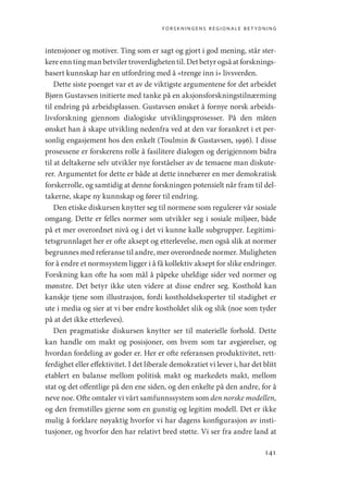 forskningens regionale betydning
141
intensjoner og motiver. Ting som er sagt og gjort i god mening, står ster-
kere enn ting man betviler troverdigheten til. Det betyr også at forsknings-
basert kunnskap har en utfordring med å «trenge inn i» livsverden.
Dette siste poenget var et av de viktigste argumentene for det arbeidet
Bjørn Gustavsen initierte med tanke på en aksjonsforskningstilnærming
til endring på arbeidsplassen. Gustavsen ønsket å fornye norsk arbeids-
livsforskning gjennom dialogiske utviklingsprosesser. På den måten
ønsket han å skape utvikling nedenfra ved at den var forankret i et per-
sonlig engasjement hos den enkelt (Toulmin  Gustavsen, 1996). I disse
prosessene er forskerens rolle å fasilitere dialogen og derigjennom bidra
til at deltakerne selv utvikler nye forståelser av de temaene man diskute-
rer. Argumentet for dette er både at dette innebærer en mer demokratisk
forskerrolle, og samtidig at denne forskningen potensielt når fram til del-
takerne, skape ny kunnskap og fører til endring.
Den etiske diskursen knytter seg til normene som regulerer vår sosiale
omgang. Dette er felles normer som utvikler seg i sosiale miljøer, både
på et mer overordnet nivå og i det vi kunne kalle subgrupper. Legitimi-
tetsgrunnlaget her er ofte aksept og etterlevelse, men også slik at normer
begrunnes med referanse til andre, mer overordnede normer. Muligheten
for å endre et normsystem ligger i å få kollektiv aksept for slike endringer.
Forskning kan ofte ha som mål å påpeke uheldige sider ved normer og
mønstre. Det betyr ikke uten videre at disse endrer seg. Kosthold kan
kanskje tjene som illustrasjon, fordi kostholdseksperter til stadighet er
ute i media og sier at vi bør endre kostholdet slik og slik (noe som tyder
på at det ikke etterleves).
Den pragmatiske diskursen knytter ser til materielle forhold. Dette
kan handle om makt og posisjoner, om hvem som tar avgjørelser, og
hvordan fordeling av goder er. Her er ofte referansen produktivitet, rett-
ferdighet eller effektivitet. I det liberale demokratiet vi lever i, har det blitt
etablert en balanse mellom politisk makt og markedets makt, mellom
stat og det offentlige på den ene siden, og den enkelte på den andre, for å
neve noe. Ofte omtaler vi vårt samfunnssystem som den norske modellen,
og den fremstilles gjerne som en gunstig og legitim modell. Det er ikke
mulig å forklare nøyaktig hvorfor vi har dagens konfigurasjon av insti-
tusjoner, og hvorfor den har relativt bred støtte. Vi ser fra andre land at
Geografi, kunnskap, vitenskap.indd 141 04-10-2019 07:27:15
 