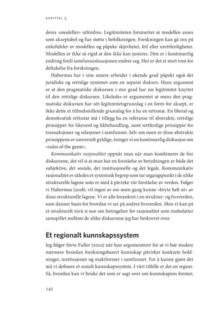kapittel 5
142
deres «modeller» utfordres. Legitimiteten forutsetter at modellen anses
som akseptabel og har støtte i befolkningen. Forskningen kan gå inn på
enkeltdeler av modellen og påpeke skjevheter, feil eller urettferdigheter.
Modellen er ikke så rigid at den ikke kan justeres. Den er i kontinuerlig
endring fordi samfunnssituasjonen endrer seg. Her er det et stort rom for
deltakelse fra forskningen.
Habermas har i sine senere arbeider i økende grad påpekt også det
juridiske og rettslige systemet som en separat diskurs. Hans argument
er at den pragmatiske diskursen i stor grad har sin legitimitet knyttet
til den rettslige diskursen. Likeledes er argumentet at mens den prag-
matiske diskursen har sitt legitimitetsgrunnlag i en form for aksept, er
ikke dette et tilfredsstillende grunnlag for å ha en rettsstat. En liberal og
demokratisk rettsstat må i tillegg ha en referanse til abstrakte, rettslige
prinsipper for likeverd og likbehandling, samt rettferdige prinsipper for
transaksjoner og relasjoner i samfunnet. Selv om noen av disse abstrakte
prinsippene er universelt gyldige, trenger vi en kontinuerlig diskusjon om
«rules of the game».
Kommunikativ rasjonalitet oppnår man når man kombinerer de fire
diskursene, det vil si at man har en forståelse av betydningen av både det
subjektive, det sosiale, det institusjonelle og det legale. Kommunikativ
rasjonalitet er således et systemisk begrep som tar utgangspunkt i de ulike
strukturelle lagene som er med å påvirke vår forståelse av verden. Følger
vi Habermas (2018), vil ingen av oss noen gang kunne «bryte helt ut» av
disse strukturelle lagene. Vi er alle forankret i en struktur- og livsverden,
som danner basis for hvordan vi ser på andres livsverden. Men vi kan på
et strukturelt nivå si noe om betingelser for rasjonalitet som innbefatter
samspillet mellom de ulike diskursene jeg har beskrevet over.
Et regionalt kunnskapssystem
Jeg følger Steve Fuller (2002) når han argumenterer for at vi bør studere
nærmere hvordan forskningsbasert kunnskap påvirker konkrete hold-
ninger, institusjoner og maktformer i samfunnet. For å kunne gjøre det
må vi definere et sosialt kunnskapssystem. I vårt tilfelle er det en region.
Så, hvordan kan vi bruke det som er sagt over om kunnskapens former,
Geografi, kunnskap, vitenskap.indd 142 04-10-2019 07:27:15
 