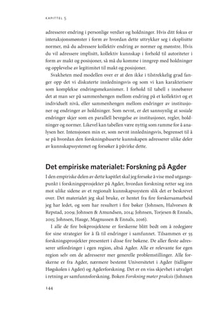 kapittel 5
144
adresserer endring i personlige verdier og holdninger. Hvis ditt fokus er
interaksjonsmønster i form av hvordan dette uttrykker seg i eksplisitte
normer, må du adressere kollektiv endring av normer og mønstre. Hvis
du vil adressere implisitt, kollektiv kunnskap i forhold til autoriteter i
form av makt og posisjoner, så må du komme i inngrep med holdninger
og opplevelse av legitimitet til makt og posisjoner.
Svakheten med modellen over er at den ikke i tilstrekkelig grad fan-
ger opp det vi diskuterte innledningsvis og som vi kan karakterisere
som komplekse endringsmekanismer. I forhold til tabell 1 innebærer
det at man ser på sammenhengen mellom endring på et kollektivt og et
individuelt nivå, eller sammenhengen mellom endringer av institusjo-
ner og endringer av holdninger. Som nevnt, er det sannsynlig at sosiale
endringer skjer som en parallell bevegelse av institusjoner, regler, hold-
ninger og normer. Likevel kan tabellen være nyttig som ramme for å ana-
lysen her. Intensjonen min er, som nevnt innledningsvis, begrenset til å
se på hvordan den forskningsbaserte kunnskapen adresserer ulike deler
av kunnskapssystemet og forsøker å påvirke dette.
Det empiriske materialet: Forskning på Agder
I den empiriske delen av dette kapitlet skal jeg forsøke å vise med utgangs-
punkt i forskningsprosjekter på Agder, hvordan forskning retter seg inn
mot ulike sidene av et regionalt kunnskapssystem slik det er beskrevet
over. Det materialet jeg skal bruke, er hentet fra fire forskersamarbeid
jeg har ledet, og som har resultert i fire bøker (Johnsen, Halvorsen 
Repstad, 2009; Johnsen  Amundsen, 2014; Johnsen, Torjesen  Ennals,
2015; Johnsen, Hauge, Magnussen  Ennals, 2016).
I alle de fire bokprosjektene er forskerne blitt bedt om å redegjøre
for sine strategier for å få til endringer i samfunnet. Tilsammen er 55
forskningsprosjekter presentert i disse fire bøkene. De aller fleste adres-
serer utfordringer i egen region, altså Agder. Alle er relevante for egen
region selv om de adresserer mer generelle problemstillinger. Alle for-
skerne er fra Agder, nærmere bestemt Universitetet i Agder (tidligere
Høgskolen i Agder) og Agderforskning. Det er en viss skjevhet i utvalget
i retning av samfunnsforskning. Boken Forskning møter praksis (Johnsen
Geografi, kunnskap, vitenskap.indd 144 04-10-2019 07:27:15
 