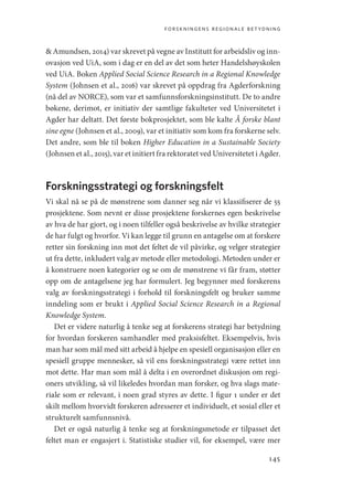 forskningens regionale betydning
145
 Amundsen, 2014) var skrevet på vegne av Institutt for arbeidsliv og inn-
ovasjon ved UiA, som i dag er en del av det som heter Handelshøyskolen
ved UiA. Boken Applied Social Science Research in a Regional Knowledge
System (Johnsen et al., 2016) var skrevet på oppdrag fra Agderforskning
(nå del av NORCE), som var et samfunnsforskningsinstitutt. De to andre
bøkene, derimot, er initiativ der samtlige fakulteter ved Universitetet i
Agder har deltatt. Det første bokprosjektet, som ble kalte Å forske blant
sine egne (Johnsen et al., 2009), var et initiativ som kom fra forskerne selv.
Det andre, som ble til boken Higher Education in a Sustainable Society
(Johnsen et al., 2015), var et initiert fra rektoratet ved Universitetet i Agder.
Forskningsstrategi og forskningsfelt
Vi skal nå se på de mønstrene som danner seg når vi klassifiserer de 55
prosjektene. Som nevnt er disse prosjektene forskernes egen beskrivelse
av hva de har gjort, og i noen tilfeller også beskrivelse av hvilke strategier
de har fulgt og hvorfor. Vi kan legge til grunn en antagelse om at forskere
retter sin forskning inn mot det feltet de vil påvirke, og velger strategier
ut fra dette, inkludert valg av metode eller metodologi. Metoden under er
å konstruere noen kategorier og se om de mønstrene vi får fram, støtter
opp om de antagelsene jeg har formulert. Jeg begynner med forskerens
valg av forskningsstrategi i forhold til forskningsfelt og bruker samme
inndeling som er brukt i Applied Social Science Research in a Regional
Knowledge System.
Det er videre naturlig å tenke seg at forskerens strategi har betydning
for hvordan forskeren samhandler med praksisfeltet. Eksempelvis, hvis
man har som mål med sitt arbeid å hjelpe en spesiell organisasjon eller en
spesiell gruppe mennesker, så vil ens forskningsstrategi være rettet inn
mot dette. Har man som mål å delta i en overordnet diskusjon om regi-
oners utvikling, så vil likeledes hvordan man forsker, og hva slags mate-
riale som er relevant, i noen grad styres av dette. I figur 1 under er det
skilt mellom hvorvidt forskeren adresserer et individuelt, et sosial eller et
strukturelt samfunnsnivå.
Det er også naturlig å tenke seg at forskningsmetode er tilpasset det
feltet man er engasjert i. Statistiske studier vil, for eksempel, være mer
Geografi, kunnskap, vitenskap.indd 145 04-10-2019 07:27:15
 