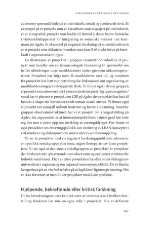 forskningens regionale betydning
147
adresserer spørsmål både på et individuelt, sosialt og strukturelt nivå. Et
eksempel på et prosjekt som er klassifisert som engasjert på individnivå,
er et etnografisk prosjekt som hadde til formål å skape bedre forståelse
i virkemiddelapparatet for integrering av somaliske kvinner i en kom-
mune på Agder. Et eksempel på engasjert forskning på et strukturelt nivå
er et prosjekt som diskuterer hvordan man kan få til et økt fokus på bære-
kraft i ingeniørutdanningen.
En illustrasjon av prosjekter i gruppen involvert/individuell er et pro-
sjekt som handler om en fenomenologisk tilnærming til spørsmålet om
hvilke utfordringer unge musikktalenter møter gjennom utdanningssys-
temet. Prosjektet har fulgt noen få musikkelever over tid, og innsikten
fra prosjektet har hatt stor betydning for diskusjonen om organisering av
musikkutdanningen i videregående skole. Vi finner også i denne gruppen
etprosjektsomadressererdetåværeenmoderneprest.Igruppenengasjert/
sosial har vi plassert et prosjekt om CSR på Agder, der prosjektet har hatt til
hensikt å skape økt bevissthet rundt temaet sosialt ansvar. Vi finner også
et prosjekt om samspill mellom studenter og lærere i utdanning. Innenfor
gruppen observatør/strukturelt har vi et prosjekt om klyngeutvikling på
Agder, der argumentet er at innovasjonspolitikken i større grad bør rette
seg inn mot å støtte opp om utvikling av næringsklynger. Her finner vi
også prosjekter om ernæringspolitikk, om innføring av LEAN-konsepter i
virksomheter og diskusjoner om universiteters samfunnsoppdrag.
Vi ser at prosjekter med en engasjert forskningsprofil som adresserer
en spesifikk sosial gruppe eller tema, utgjør flesteparten av disse prosjek-
tene. Vi ser også at den største enkeltgruppen av prosjekter er prosjekter
der forskeren står «på avstand» som observatør og analyserer strukturelle
forhold i samfunnet. Flere av disse prosjektene handler om utviklingen av
universitetet i regionen og om regional innovasjonspolitikk. De to blanke
kategoriene gir en viss bekreftelse på at logikken i figuren gir mening. Det
er ikke forventet at man finner prosjekter med disse profilene.
Hjelpende, bekreftende eller kritisk forskning
Ut fra betraktningene over kan det være av interesse å se å hvilken fore-
stilling forskeren har om sin egne rolle i prosjektet. Slik vi definerte
Geografi, kunnskap, vitenskap.indd 147 04-10-2019 07:27:16
 