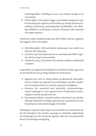 innledning
14
forskningsmiljøer. Samtidig ser man at nye foretak springer ut av
universitetet.
•	 Politisk effekt. Universitetet bygger og formidler kompetanse som
har betydning for regionens selvforståelse og veivalg. Gjennom for-
midling av forskning, utredningsarbeid og deltakelse i det offent-
lige ordskiftet er institusjonen med på å tematisere ulike spørsmål
som angår regionen.
Forfatteren trekker imidlertid også fram flere effekter som kan oppfattes
som negative. Her er eksempler:
•	 Flyttetilbøyelighet. Folk med høyere utdanning er mer mobile enn
folk uten slik utdanning.
•	 Sentralisering. Universitetet kan ha en sentraliserende effekt i regio-
nen; det kan skape et pressområde.
•	 Maktforskyvning. Universitetet kan utfordre etablerte maktforhold
i regionen.
I spørsmålet om regionens betydning for universitetet trekkes også fram
en del forhold som kan gi viktig drahjelp for institusjonen:
•	 Regionen kan være en viktig politisk og økonomisk støttespiller.
Det kan handle om regionale (universitets)fond, og /eller at politi-
kere fra regionen bidrar til å påvirke nasjonale myndigheter.
•	 Gjennom tett samarbeid med praksisfelt, praksisordninger,
­
trainee-ordninger o.l. kan regionen få stor betydning for utdan-
ningenes kvalitet og yrkesrelevans.
•	 Kunnskapsutvikling i samspill mellom universitetet og bedrifter,
offentlig virksomhet, frivillige organisasjoner og media kan ha stor
betydning for universitetets faglige virksomhet.
Samtidig kan regionen også fungere som en hemsko for universitetet når
den for eksempel er lite attraktiv og preget av minkende ungdomskull,
når forskningen har lite å hente fra regionen, eller hvis universitetet blir
drevet til kortsiktige småoppdrag.
Geografi, kunnskap, vitenskap.indd 14 04-10-2019 07:27:10
 