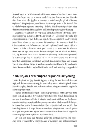 forskningens regionale betydning
151
forskningens betydning samlet, så fanger en systemisk tilnærming bedre
denne helheten enn de to andre modellene, den lineære og den interak-
tive. I det materialet jeg har presentert, er det eksempler på både lineære
og interaktive prosjekter, men likevel er mitt argument at for å forstå den
samlede betydningen av forskning i forhold til et kunnskapssystem, så er
den systemiske tilnærming i form av kunnskapssosiologi nødvendig.
Videre har vi definert det regionale kunnskapssystem i form av kunn-
skapsformer og diskurser. Her finner jeg at det Habermas ville kalle den
etiske diskursen, er den diskursen som forskningen i størst grad retter seg
mot. Dette tilsier en klar regional forankring av forskningen fordi den
etiske diskursen er definert som en sosial og kontekstuelt basert diskurs.
Det er en diskurs der man i stor grad må være en «insider» for å kunne
delta. Det er også en diskurs der forskningen selv er en del av diskur-
sen, og der man således står overfor et betydelig selvreferanseproblem;
man forsker på noe man selv er en del av. En av verdiene av å diskutere
hvordan forskningen inngår i et regionalt kunnskapssystem, kan således
være å bevisstgjøre denne selvreferanseproblematikken og dermed skape
større kommunikativ rasjonalitet i møtet mellom forskningen og praksis.
Konklusjon: Forskningens regionale betydning
I dette kapitlet har jeg forsøkt å gjøre to ting; for det første definere et
regionalt kunnskapssystem og for det andre, basert på et empirisk mate-
riale fra Agder, forsøke å se på hvordan forskning påvirker det regionale
kunnskapssystemet.
Jeg har hevdet at endringer i kunnskap gir sosiale endringer når dette
skjer som en parallell bevegelse av institusjoner, regler, holdninger og
normer i samfunnet. Hvis vi således skal forstå effekten av forskning,
altså forskningens regionale betydning, må vi se på den samlede betyd-
ning den har på alle disse områdene. Den empiriske delen av kapitlet har
vært begrenset til å se på hvordan den forskningsbaserte kunnskapen i
utvalgte prosjekter fra Agder har adressert ulike deler av det regionale
kunnskapssystemet og forsøkt å påvirke dette.
Selv om det ikke kan trekkes generelle konklusjoner ut fra empi-
rien som er presentert, opprettholdes argumentet om at forskningens
Geografi, kunnskap, vitenskap.indd 151 04-10-2019 07:27:17
 