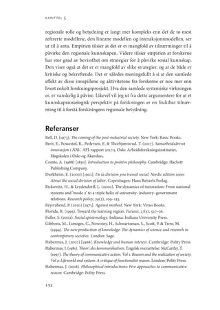 kapittel 5
152
regionale rolle og betydning er langt mer kompleks enn det de to mest
refererte modellene, den lineære modellen og interaksjonsmodellen, ser
ut til å anta. Empirien tilsier at det er et mangfold av tilnærminger til å
påvirke den regionale kunnskapen. Videre tilsier empirien at forskerne
har stor grad av bevissthet om strategier for å påvirke sosial kunnskap.
Den viser også at det er et mangfold av slike strategier, og at de både er
kritiske og bekreftende. Det er således meningsfullt å si at den samlede
effekt av disse innspillene og aktivitetene fra forskerne er noe mer enn
hvert enkelt forskningsprosjekt. Hva den samlede systemiske virkningen
er, er vanskelig å påvise. Likevel vil jeg ut fra dette argumentere for at et
kunnskapssosiologisk perspektiv på forskningen er en fruktbar tilnær-
ming til å forstå forskningens regionale betydning.
Referanser
Bell, D. (1973). The coming of the post-industrial society. New York: Basic Books.
Breit, E., Fossestøl, K., Pedersen, E.  Thorbjørnsrud, T. (2017). Samarbeidsdrevet
innovasjon i NAV. AFI-rapport 2017:5. Oslo: Arbeidsforskningsinstituttet,
Høgskolen i Oslo og Akershus.
Comte, A. (1988) [1830]. Introduction to positive philosophy. Cambridge: Hackett
Publishing Company.
Durkheim, E. (2000) [1902]. De la division you travail social. Nordic edition 2000:
About the social division of labor. Copenhagen: Hans Reitzels Forlag.
Etzkowitz, H.,  Leydesdorff, L. (2000). The dynamics of innovation: From national
systems and ‘mode 2’ to a triple helix of university–industry–government
relations. Research policy, 29(2), 109–123.
Feyerabend, P. (2010) [1975]. Against method. New York: Verso Books.
Florida, R. (1995). Toward the learning region. Futures, 27(5), 527–36.
Fuller, S. (2002). Social epistemology. Indiana: Indiana University Press.
Gibbons, M., Limoges, C., Nowotny, H., Schwartzman, S., Scott, P.  Trow, M.
(1994). The new production of knowledge: The dynamics of science and research in
contemporary societies. London: Sage.
Habermas, J. (2007) [1968]. Knowledge and human interest. Cambridge: Polity Press.
Habermas, J. (1981). Theori des kommunikativen. Engelsk oversettelse: McCarthy, T.
(1997). The theory of communicative action. Vol 1: Reason and the realization of society.
Vol 2: Lifeworld and system: A critique of functionalist reason. London: Polity Press.
Habermas, J. (2018). Philosophical introductions: Five approaches to communicative
reason. Cambridge: Polity Press.
Geografi, kunnskap, vitenskap.indd 152 04-10-2019 07:27:17
 