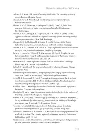forskningens regionale betydning
153
Holzner, B.  Marx, J. H. (1979). Knowledge application: The knowledge system of
society. Boston: Allyn and Bacon.
Johnsen, H. C. G.  Amundsen, I. (Red.). (2014). Forskning møter praksis.
Kristiansand: Portal.
Johnsen, H. C. G., Halvorsen, A.  Repstad, P. (Red.). (2009). Å forske blant
sine egne: Universitet og region – nærhet og uavhengighet. Kristiansand:
Høyskoleforlaget.
Johnsen, H. C. G., Hauge, E. S., Magnussen, M. L.  Ennals, R. (Red.). (2016).
Applied social science research in a regional knowledge system: Balancing validity,
meaning and convenience. New York: Routledge.
Johnsen, H. C. G., Holtskog, H.  Ennals, R. (2018). Coping with the future:
Rethinking assumptions for society, business and work. London: Routledge.
Johnsen, H. C. G., Torjesen, S.  Ennals, R. (2015). Higher education in a sustainable
society: A case for mutual competence. Heidelberg: Springer.
Karlsen, J., Larrea, M., Wilson, J. R.  Aranguren, MJ. (2012). Bridging the gap
between academic research and regional development in the Basque Country.
European Journal of Education, 47(1), 122–138.
Knorr-Cetina, K. (1999). Epistemic cultures: How the sciences make knowledge.
Cambridge, MA: Harvard University Press.
Kuhn, T. S. (1970) [1962]. The structure of scientific revolutions. Chicago: Chicago
University Press.
Kunnskapsdepartementet (2018). Langtidsplan for forskning og høyere utdanning
2019–2028. (Meld. St. 4 2018–2019). Oslo: Kunnskapsdepartementet.
Levin, M.  Greenwood, D. (2001). Pragmatic action research and the struggle to
transform universities. I H. Bradbury  P. Reason (Red.), Handbook of action
research: Participative inquiry and practice. London: Sage.
Machlup, F. (1984). Knowledge: Its creation, distribution and economic significance.
Princeton: Princeton University Press.
Mannheim, K. (1979) [1929]. Ideology and utopia: An introduction to the sociology of
knowledge. London: Routledge and Keegan Paul.
Merton, R. A. (2005) [1945]. The sociology of knowledge. I N. Stehr  V. Meja (Red.),
Society and knowledge: Contemporary perspectives in the sociology of knowledge
and science. New Brunswick, NJ: Transaction Books.
Nowotny, H., Scott, P.  Gibbons, M. (2001). Rethinking science: Knowledge
production and the public in an age of uncertainty. Oxford: Polity Press.
Pinheiro, R., Normann, R.  Johnsen, H. C. G. (2016). External engagement and the
academic heartland: The case of a regionally-embedded university. Science and
Public Policy, 43(6), 787–797.
Riksrevisjonen (2017). Riksrevisjonens kontroll med forvaltningen av statlige selskaper
for 2016. Dokument 3:2 (2017–2018). Oslo: Riksrevisjonen.
Geografi, kunnskap, vitenskap.indd 153 04-10-2019 07:27:17
 