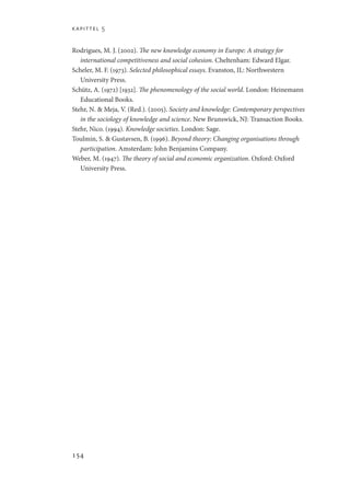 kapittel 5
154
Rodrigues, M. J. (2002). The new knowledge economy in Europe: A strategy for
international competitiveness and social cohesion. Cheltenham: Edward Elgar.
Scheler, M. F. (1973). Selected philosophical essays. Evanston, IL: Northwestern
University Press.
Schütz, A. (1972) [1932]. The phenomenology of the social world. London: Heinemann
Educational Books.
Stehr, N.  Meja, V. (Red.). (2005). Society and knowledge: Contemporary perspectives
in the sociology of knowledge and science. New Brunswick, NJ: Transaction Books.
Stehr, Nico. (1994). Knowledge societies. London: Sage.
Toulmin, S.  Gustavsen, B. (1996). Beyond theory: Changing organisations through
participation. Amsterdam: John Benjamins Company.
Weber, M. (1947). The theory of social and economic organization. Oxford: Oxford
University Press.
Geografi, kunnskap, vitenskap.indd 154 04-10-2019 07:27:17
 