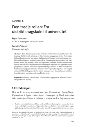 155
kapittel 6
Den tredje rollen: Fra
distriktshøgskole til universitet
Roger Normann
NORCE Norwegian Research Centre
Rómulo Pinheiro
Universitetet i Agder
Abstract1
: This chapter discusses the evolution of third-mission collaboration by
tracking the historical unfolding of third-mission engagement in the Norwegian
higher education sector and against the backdrop of changes in the institutional pro-
files and legal statuses of domestic providers. We categorise developments into four
distinct phases and develop a novel typology on the evolution of third-mission roles
and the tensions that emerge from this, to be empirically tested and applied in other
geographical contexts. The research problem being addressed is: What characterises
third-­
mission engagement in the transition from regional college to a full-fledged
university? The findings are of relevance to managers and policy makers, in addition
to social science researchers interested in the topic.
Keywords: university collaboration, third-mission, engagement, tensions, univer-
sity governance, Norway
1 Introduksjon
Flere av de nye unge universitetene, som Universitetet i Sørøst-Norge,
Universitetet i Agder, Universitetet i Stavanger og Nord universitet
deler institusjonell historie ved at de er resultat av flere fusjonsprosesser
1	 Kapitlet er en original videreutvikling i norsk språkdrakt av forskning først presentert av forfat-
terne i boka Higher Education and Regional Development (Pinheiro et al., 2018). Kapitlet bygger
på forskning utført innenfor Czech-Norwegian Research Programme (EEA Grants 2014–2021).
Sitering av dette kapitlet: Normann, R.,  Pinheiro, R. (2019). Den tredje rollen: Fra distriktshøgskole til
universitet. I J. P. Knudsen  T. Lauvdal (Red.), Geografi, kunnskap, vitenskap. Den regionale UH-sektorens
framvekst og betydning (s. 155–175). Oslo: Cappelen Damm Akademisk. https://doi.org/10.23865/noasp.73.ch6.
Lisens: CC BY 4.0
Geografi, kunnskap, vitenskap.indd 155 04-10-2019 07:27:17
 