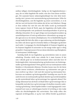 kapittel 6
156
mellom tidligere distriktshøgskoler. Særlig var det høgskolereformen i
1994, der en rekke høgskoler ble samlet, som drev frem denne utviklin-
gen. Det nasjonale høyere utdanningslandskapet har etter dette konti-
nuerlig vært i prosess mot sammentrekning og konsentrasjon. Felles for
distriktshøgskolene, som ble høgskoler og senere universiteter, er at de
ofte har vært tett knyttet til de stedene der de har vært lokalisert. Mange
av disse stedene har vært det som ofte kalles rurale og institusjonelt
tynne regioner (Amin  Thrift, 1995), der høgskolene ofte hadde rollen
som kunnskapsnoder som produserte kunnskapsarbeidere til privat og
offentlig virksomhet. De var også viktige som kunnskapsleverandører og
samarbeidspartnere til små og mellomstore virksomheter og mange ste-
der også som en av de største arbeidsplassene. For en lokalbefolkning der
mange hadde fått hele eller deler av egen utdanning ved distriktshøgsko-
len, bidro nok denne også til å forsterke følelse av tilhørighet og identitet
med stedet. I overgangen fra distriktshøgskole til fusjonert høgskole og
fra fusjonert høgskole til universitet var det mange steder også et viktig
perspektiv i fusjonsprosessen å bevare denne identiteten og tilhørigheten
til institusjonen i befolkningen.
Samtidig skulle de nye høgskolene og universitetene møte en annen
utfordring. Hvordan skulle man arbeide for å møte kravene til det
som i økende grad var en konkurranseutsatt sektor med økte krav til
forskningskvalitet, internasjonalisering og konkurranse om forsknings-
midler og forskningstalenter? Dette gjorde at de nye institusjonene måtte
håndtere et tilsynelatende dilemma: Hvordan kunne man for det første
utvikle interne strukturer, arbeidsrutiner og insitamenter som gjør at
man overlever og vokser i takt med økt nasjonal og internasjonal kon-
kurranse om studenter og forskningsmidler? Samtidig som man for det
andre bevarte sin institusjonelle og lokale identitet og ivaretok komplekse
og ofte motstridende behov og forventninger hos regionale aktører? Det
mulige dilemmaet kan da bestå i at lokale behov og forventninger ikke er
kompatible med økte krav og forventninger til eksellens innenfor under-
visning og forskning. I dette kapitlet drøfter vi med utgangspunkt i insti-
tusjonell teori noen av utfordringene knyttet til utvikling av den tredje
rollen når distriktshøgskoler blir universiteter. Den tredje rollen, den
regionale utviklingsrollen, er og har vært diffust forstått og praktisert.
Geografi, kunnskap, vitenskap.indd 156 04-10-2019 07:27:17
 