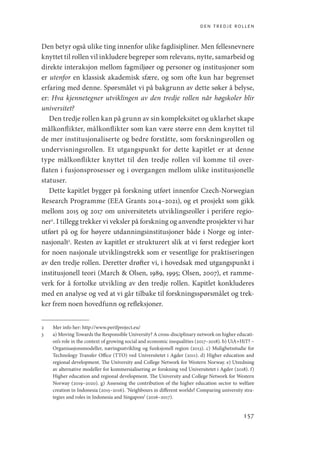 den tredje rollen
157
Den betyr også ulike ting innenfor ulike fagdisipliner. Men fellesnevnere
knyttet til rollen vil inkludere begreper som relevans, nytte, samarbeid og
direkte interaksjon mellom fagmiljøer og personer og institusjoner som
er utenfor en klassisk akademisk sfære, og som ofte kun har begrenset
erfaring med denne. Spørsmålet vi på bakgrunn av dette søker å belyse,
er: Hva kjennetegner utviklingen av den tredje rollen når høgskoler blir
universitet?
Den tredje rollen kan på grunn av sin kompleksitet og uklarhet skape
målkonflikter, målkonflikter som kan være større enn dem knyttet til
de mer institusjonaliserte og bedre forståtte, som forskningsrollen og
undervisningsrollen. Et utgangspunkt for dette kapitlet er at denne
type målkonflikter knyttet til den tredje rollen vil komme til over-
flaten i fusjonsprosesser og i overgangen mellom ulike institusjonelle
statuser.
Dette kapitlet bygger på forskning utført innenfor Czech-Norwegian
Research Programme (EEA Grants 2014–2021), og et prosjekt som gikk
mellom 2015 og 2017 om universitetets utviklingsroller i perifere regio-
ner2
. I tillegg trekker vi veksler på forskning og anvendte prosjekter vi har
utført på og for høyere utdanningsinstitusjoner både i Norge og inter-
nasjonalt3
. Resten av kapitlet er strukturert slik at vi først redegjør kort
for noen nasjonale utviklingstrekk som er vesentlige for praktiseringen
av den tredje rollen. Deretter drøfter vi, i hovedsak med utgangspunkt i
institusjonell teori (March  Olsen, 1989, 1995; Olsen, 2007), et ramme-
verk for å fortolke utvikling av den tredje rollen. Kapitlet konkluderes
med en analyse og ved at vi går tilbake til forskningsspørsmålet og trek-
ker frem noen hovedfunn og refleksjoner.
2	 Mer info her: http://www.perifproject.eu/
3	 a) Moving Towards the Responsible University? A cross-disciplinary network on higher educati-
on’s role in the context of growing social and economic inequalities (2017–2018). b) UiA+HiT? –
Organisasjonsmodeller, næringsutvikling og funksjonell region (2013). c) Mulighetsstudie for
Technology Transfer Office (TTO) ved Universitetet i Agder (2011). d) Higher education and
regional development. The University and College Network for Western Norway. e) Utredning
av alternative modeller for kommersialisering av forskning ved Universitetet i Agder (2018). f)
Higher education and regional development. The University and College Network for Western
Norway (2019–2020). g) Assessing the contribution of the higher education sector to welfare
creation in Indonesia (2015–2016). ‘Neighbours in different worlds? Comparing university stra-
tegies and roles in Indonesia and Singapore’ (2016–2017).
Geografi, kunnskap, vitenskap.indd 157 04-10-2019 07:27:17
 