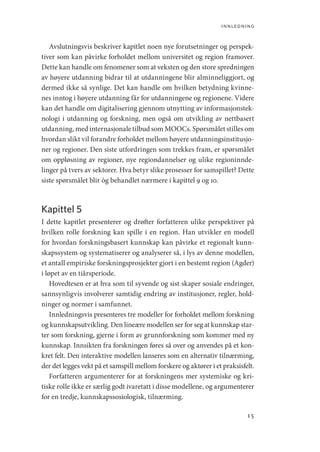 innledning
15
Avslutningsvis beskriver kapitlet noen nye forutsetninger og perspek-
tiver som kan påvirke forholdet mellom universitet og region framover.
Dette kan handle om fenomener som at veksten og den store spredningen
av høyere utdanning bidrar til at utdanningene blir alminneliggjort, og
dermed ikke så synlige. Det kan handle om hvilken betydning kvinne-
nes inntog i høyere utdanning får for utdanningene og regionene. Videre
kan det handle om digitalisering gjennom utnytting av informasjonstek-
nologi i utdanning og forskning, men også om utvikling av nettbasert
utdanning, med internasjonale tilbud som MOOCs. Spørsmålet stilles om
hvordan slikt vil forandre forholdet mellom høyere utdanningsinstitusjo-
ner og regioner. Den siste utfordringen som trekkes fram, er spørsmålet
om oppløsning av regioner, nye regiondannelser og ulike regioninnde-
linger på tvers av sektorer. Hva betyr slike prosesser for samspillet? Dette
siste spørsmålet blir òg behandlet nærmere i kapittel 9 og 10.
Kapittel 5
I dette kapitlet presenterer og drøfter forfatteren ulike perspektiver på
hvilken rolle forskning kan spille i en region. Han utvikler en modell
for hvordan forskningsbasert kunnskap kan påvirke et regionalt kunn-
skapssystem og systematiserer og analyserer så, i lys av denne modellen,
et antall empiriske forskningsprosjekter gjort i en bestemt region (Agder)
i løpet av en tiårsperiode.
Hovedtesen er at hva som til syvende og sist skaper sosiale endringer,
sannsynligvis involverer samtidig endring av institusjoner, regler, hold-
ninger og normer i samfunnet.
Innledningsvis presenteres tre modeller for forholdet mellom forskning
og kunnskapsutvikling. Den lineære modellen ser for seg at kunnskap star-
ter som forskning, gjerne i form av grunnforskning som kommer med ny
kunnskap. Innsikten fra forskningen føres så over og anvendes på et kon-
kret felt. Den interaktive modellen lanseres som en alternativ tilnærming,
der det legges vekt på et samspill mellom forskere og aktører i et praksisfelt.
Forfatteren argumenterer for at forskningens mer systemiske og kri-
tiske rolle ikke er særlig godt ivaretatt i disse modellene, og argumenterer
for en tredje, kunnskapssosiologisk, tilnærming.
Geografi, kunnskap, vitenskap.indd 15 04-10-2019 07:27:10
 