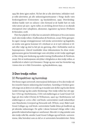 den tredje rollen
159
1994 ble dette igjen endret. Nå het det at alle aktiviteter, inkludert tred-
je-rolle-aktiviteter, på alle utdanningsinstitusjoner i Norge skulle være
forskningsdrevet (Universitets- og høyskoleloven, 1995). Distriktshøg-
skolene hadde vært en suksess i den forstand at de hadde hatt en rask
vekst utover på 1970- og 80-tallet, en utvikling drevet frem av en økende
etterspørsel etter sykepleiere, økonomer, ingeniører og lærere (Pinheiro
 Stensaker, 2018).
Flere har påpekt at vi ikke har en autorativ definisjon av hva som menes
med «den tredje rollen» (Gulbrandsen  Nerdrum, 2009). Dette gjenspei-
les også i mange strategiprosesser ved norske universiteter og høgskoler,
en øvelse som gjerne kommer til i etterkant av at et nytt rektorat er til-
satt eller valgt og skal ta fatt på sin gjerning, eller i forbindelse med en
fusjonsprosess. Likevel inneholder disse dokumentene fra disse strate-
giprosessene gjerne formuleringer som uttrykker at det tredje oppdraget
er like viktig som forskning og undervisning (Gulbrandsen  Nerdrum,
2009). Det at institusjonene uttrykker viktigheten av den tredje rollen, er
imidlertid et relativt nytt fenomen i Norge og noe som har forsterket seg
i årene etter at vi fikk Universitets- og høyskoleloven, 1995.
3 Den tredje rollen
3.1 Perspektiver og kunnskap
Det finnes ingen universell, internasjonal definisjon av hva den tredje rol-
len innenfor høyere utdanning skal innebære. Samtidig er forskere gene-
relt enige om at dette er en rolle og et mandat som skiller seg fra den første
(undervisning) og den andre (forskning). Den tredje rollen har sitt opp-
hav i USA og i Storbritannia, i USA ved etableringen av Land-Grant Col-
leges på 1800-tallet (Christy  Williamson, 1992) og i Storbritannia ved
etableringen av «civic» eller «red brick»-universiteter rundt industribyer
som Manchester, Liverpool og Newcastle mfl. (Whyte, 2015). Både Land-
Grant Colleges og «red brick»-universiteter hadde fokus på landbruk og
på tekniske utdanninger. De spilte i denne forstand viktige roller i den
generelle industrialiseringen av samfunnet. Men det vi i dag omtaler som
den tredje rolle ble, utenfor Land-Grant Colleges og«red brick»-universi-
tetene, ikke betraktet som en del av et universitets hovedaktivitet. Dette
Geografi, kunnskap, vitenskap.indd 159 04-10-2019 07:27:17
 