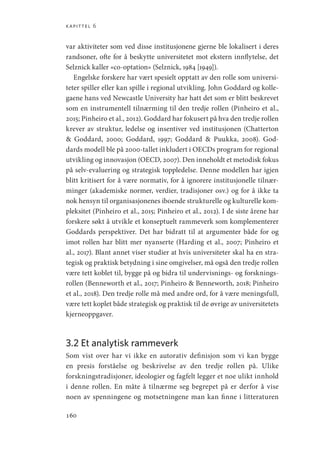kapittel 6
160
var aktiviteter som ved disse institusjonene gjerne ble lokalisert i deres
randsoner, ofte for å beskytte universitetet mot ekstern innflytelse, det
Selznick kaller «co-optation» (Selznick, 1984 [1949]).
Engelske forskere har vært spesielt opptatt av den rolle som universi-
teter spiller eller kan spille i regional utvikling. John Goddard og kolle-
gaene hans ved Newcastle University har hatt det som er blitt beskrevet
som en instrumentell tilnærming til den tredje rollen (Pinheiro et al.,
2015; Pinheiro et al., 2012). Goddard har fokusert på hva den tredje rollen
krever av struktur, ledelse og insentiver ved institusjonen (Chatterton
 Goddard, 2000; Goddard, 1997; Goddard  Puukka, 2008). God-
dards modell ble på 2000-tallet inkludert i OECDs program for regional
utvikling og innovasjon (OECD, 2007). Den inneholdt et metodisk fokus
på selv-evaluering og strategisk toppledelse. Denne modellen har igjen
blitt kritisert for å være normativ, for å ignorere institusjonelle tilnær-
minger (akademiske normer, verdier, tradisjoner osv.) og for å ikke ta
nok hensyn til organisasjonenes iboende strukturelle og kulturelle kom-
pleksitet (Pinheiro et al., 2015; Pinheiro et al., 2012). I de siste årene har
forskere søkt å utvikle et konseptuelt rammeverk som komplementerer
Goddards perspektiver. Det har bidratt til at argumenter både for og
imot rollen har blitt mer nyanserte (Harding et al., 2007; Pinheiro et
al., 2017). Blant annet viser studier at hvis universiteter skal ha en stra-
tegisk og praktisk betydning i sine omgivelser, må også den tredje rollen
være tett koblet til, bygge på og bidra til undervisnings- og forsknings-
rollen (Benneworth et al., 2017; Pinheiro  Benneworth, 2018; Pinheiro
et al., 2018). Den tredje rolle må med andre ord, for å være meningsfull,
være tett koplet både strategisk og praktisk til de øvrige av universitetets
kjerneoppgaver.
3.2 Et analytisk rammeverk
Som vist over har vi ikke en autorativ definisjon som vi kan bygge
en presis forståelse og beskrivelse av den tredje rollen på. Ulike
forskningstradisjoner, ideologier og fagfelt legger et noe ulikt innhold
i denne rollen. En måte å tilnærme seg begrepet på er derfor å vise
noen av spenningene og motsetningene man kan finne i litteraturen
Geografi, kunnskap, vitenskap.indd 160 04-10-2019 07:27:17
 