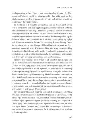 den tredje rollen
161
om begrepet og rollen. Figur 1, som er en typologi tilpasset fra Nor-
mann og Pinheiro (2018), tar utgangspunkt i fire ulike teori- og for-
ståelsesrammer om hva et universitet er, og i forlengelsen av dette en
forståelse av den tredje rollen.
Én forståelse er å betrakte universiteter som en teknokratisk arena,
som et instrument som skal oppfylle spesifikke samfunnsmål. Dette vil
ha likheter med hva Levin og Greenwood (2016) har kalt det neoliberale,
offentlige universitet. En motsats til dette vil være karikaturen av et uni-
versitet som et elfenbenstårn som er avsondret fra sine omgivelser, og der
de lærde uforstyrret kan arbeide for å nå sine vitenskapelige og faglige
mål. Universitetet i denne forstand er en strategisk arena først og fremst
for å realisere interne mål. Mange vil likevel hevde at universiteter, deres
ansatte og ledere, vil prøve å balansere både interne og eksterne mål og
forventninger. I typologien under skiller vi mellom to varianter hvor uni-
versitetene er styrt av ulike institusjonelle forventninger; universiteter
som deliberativ arena og universiteter som samfunnsarena.
Innenfor institusjonell teori finner vi et analytisk rammeverk som
lar oss fortolke universiteter innenfor den rammen som indikeres over
(March  Olsen, 1989, 1995; Olsen, 2007). Institusjonell teori, slik den er
blitt uttrykt og utviklet av March og Olsen, tar hensyn både til interne og
eksterne prosesser og dynamikker og til hvordan samspillet mellom dem
former institusjoner og deres utvikling. Et skille som vi da kommer frem
til, er å skille mellom universitetet som instrument og universitetet som
institusjon (Olsen, 2007). Denne begrepsbruken innebærer at hvis noe er
et instrument, er det et middel vi bruker for å oppnå noe annet. Forstår
vi universiteter som instrumenter, blir da nøkkelspørsmålet: For hvem er
universitetet et instrument (Olsen, 2007)?
Selv om det er både godt empirisk og teoretisk grunnlag for å forstå og
beskrive universiteters instrumentelle side (Levin  Greenwood, 2016),
har de også en institusjonell side, som vi kan forstå som normer, konsti-
tuerende regler og forventninger til passende adferd og praksis (March 
Olsen, 1998). Disse normene gir, først og fremst akademikerne, en iden-
titet og et formål (Merton, 1973) – som ikke nødvendigvis er i samsvar
med universitetet som et instrument for å nå bestemte eksterne (f.eks.
politiske) agendaer.
Geografi, kunnskap, vitenskap.indd 161 04-10-2019 07:27:17
 