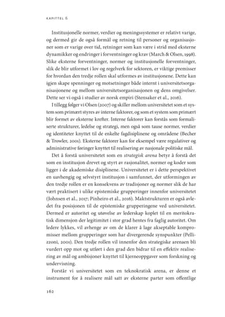 kapittel 6
162
Institusjonelle normer, verdier og meningssystemer er relativt varige,
og dermed gir de også formål og retning til personer og organisasjo-
ner som er varige over tid, retninger som kan være i strid med eksterne
dynamikker og endringer i forventninger og krav (March  Olsen, 1998).
Slike eksterne forventninger, normer og institusjonelle forventninger,
slik de blir utformet i lov og regelverk for sektoren, er viktige premisser
for hvordan den tredje rollen skal utformes av institusjonene. Dette kan
igjen skape spenninger og motsetninger både internt i universitetsorga-
nisasjonene og mellom universitetsorganisasjonen og dens omgivelser.
Dette ser vi også i studier av norsk empiri (Stensaker et al., 2016).
I tillegg følger vi Olsen (2007) og skiller mellom universitetet som et sys-
tem som primært styres av interne faktorer, og som et system som primært
blir formet av eksterne krefter. Interne faktorer kan forstås som formali-
serte strukturer, ledelse og strategi, men også som tause normer, verdier
og identiteter knyttet til de enkelte fagdisiplinene og områdene (Becher
 Trowler, 2001). Eksterne faktorer kan for eksempel være regulativer og
administrative føringer knyttet til realisering av nasjonale politiske mål.
Det å forstå universitetet som en strategisk arena betyr å forstå det
som en institusjon drevet og styrt av rasjonalitet, normer og koder som
ligger i de akademiske disiplinene. Universitetet er i dette perspektivet
en uavhengig og selvstyrt institusjon i samfunnet, der utformingen av
den tredje rollen er en konsekvens av tradisjoner og normer slik de har
vært praktisert i ulike epistemiske grupperinger innenfor universitetet
(­
Johnsen et al., 2017; Pinheiro et al., 2016). Maktstrukturen er også avle-
det fra posisjonen til de epistemiske grupperingene ved universitetet.
Dermed er autoritet og utøvelse av lederskap koplet til en meritokra-
tisk dimensjon der legitimitet i stor grad hentes fra faglig autoritet. Om
ledere lykkes, vil avhenge av om de klarer å lage akseptable kompro-
misser mellom grupperinger som har divergerende synspunkter (Pelli-
zzoni, 2001). Den tredje rollen vil innenfor den strategiske arenaen bli
vurdert opp mot og utført i den grad den bidrar til en effektiv realise-
ring av mål og ambisjoner knyttet til kjerneoppgaver som forskning og
undervisning.
Forstår vi universitetet som en teknokratisk arena, er denne et
instrument for å realisere mål satt av eksterne parter som offentlige
Geografi, kunnskap, vitenskap.indd 162 04-10-2019 07:27:17
 