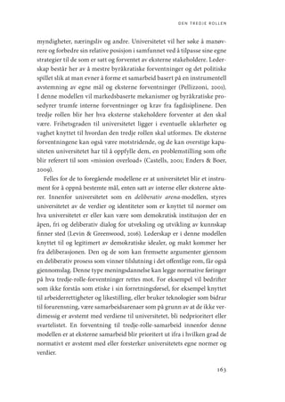 den tredje rollen
163
myndigheter, næringsliv og andre. Universitetet vil her søke å manøv-
rere og forbedre sin relative posisjon i samfunnet ved å tilpasse sine egne
strategier til de som er satt og forventet av eksterne stakeholdere. Leder-
skap består her av å mestre byråkratiske forventninger og det politiske
spillet slik at man evner å forme et samarbeid basert på en instrumentell
avstemning av egne mål og eksterne forventninger (Pellizzoni, 2001).
I denne modellen vil markedsbaserte mekanismer og byråkratiske pro-
sedyrer trumfe interne forventninger og krav fra fagdisiplinene. Den
tredje rollen blir her hva eksterne stakeholdere forventer at den skal
være. Frihetsgraden til universitetet ligger i eventuelle uklarheter og
vaghet knyttet til hvordan den tredje rollen skal utformes. De eksterne
forventningene kan også være motstridende, og de kan overstige kapa-
siteten universitetet har til å oppfylle dem, en problemstilling som ofte
blir referert til som «mission overload» (Castells, 2001; Enders  Boer,
2009).
Felles for de to foregående modellene er at universitetet blir et instru-
ment for å oppnå bestemte mål, enten satt av interne eller eksterne aktø-
rer. Innenfor universitetet som en deliberativ arena-modellen, styres
universitetet av de verdier og identiteter som er knyttet til normer om
hva universitetet er eller kan være som demokratisk institusjon der en
åpen, fri og deliberativ dialog for utveksling og utvikling av kunnskap
finner sted (Levin  Greenwood, 2016). Lederskap er i denne modellen
knyttet til og legitimert av demokratiske idealer, og makt kommer her
fra deliberasjonen. Den og de som kan fremsette argumenter gjennom
en deliberativ prosess som vinner tilslutning i det offentlige rom, får også
gjennomslag. Denne type meningsdannelse kan legge normative føringer
på hva ­
tredje-rolle-forventninger rettes mot. For eksempel vil bedrifter
som ikke forstås som etiske i sin forretningsførsel, for eksempel knyttet
til arbeiderrettigheter og likestilling, eller bruker teknologier som bidrar
til forurensning, være samarbeidsarenaer som på grunn av at de ikke ver-
dimessig er avstemt med verdiene til universitetet, bli nedprioritert eller
svartelistet. En forventning til tredje-rolle-samarbeid innenfor denne
modellen er at eksterne samarbeid blir prioritert ut ifra i hvilken grad de
normativt er avstemt med eller forsterker universitetets egne normer og
verdier.
Geografi, kunnskap, vitenskap.indd 163 04-10-2019 07:27:17
 