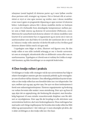 den tredje rollen
165
relasjoner (sosial kapital) til eksterne parter og å være lydhør overfor
disse partenes mål, strategier og visjoner. Det er fortsatt slik at univer-
sitetet er styrt av sine egne normer og verdier, men i denne modellen
evner man å gjøre en pragmatisk tilpasning av egne normer til eksterne
behov. Lederskapets suksess blir i denne modellen derfor en funksjon
av evnen til å forhandle frem aksiologiske kompromisser mellom par-
ter som er både interne og eksterne til universitetet (Pellizzoni, 2001).
Motivene for samarbeid med eksterne aktører vil i denne modellen være
knyttet til at universitetet har et engasjement og en norm om å være en
samfunnsaktør som skal bidra til å utvikle det samfunnet det er en del
av. Suksess i tredje-rolle-utøvelse vil derfor bli målt ut ifra i hvilken grad
eksterne aktører lykkes med å nå egne mål.
I typologien som følger av dette, illustrert ved figuren over, får den
tredje rollen et noe ulikt innhold avhengig av om vi forstår universite-
tet som en strategisk, teknokratisk eller en deliberativ arena eller som en
samfunnsarena. Typologien er å forstå som et verktøy for å tolke et empi-
risk fenomen, og ikke forenklinger av en empirisk beskrivelse.
4 Den tredje rollen i praksis
Utviklingen av tredje-rolle-strategier ved de nye universitetene har fulgt et
relativt forutsigbart mønster gitt den nasjonale politikk og de retningslin-
jer som til enhver tid har eksistert. Den offentlige politikken knyttet til utø-
velse av den tredje rollen kan noe forenklet deles inn i tre tidsperioder. Før
1970, mellom 1970 og 1995, og etter 1995. Før 1970 var disse institusjonene å
forstå som utdanningsinstitusjoner. Eksterne engasjementer og forskning
var verken forventet eller ønsket i noen utstrekning. Etter 1970 og frem til
1995 skjer det en oppmykning, der forskning ble akseptert, men hovedsa-
kelig begrenset til noen mindre ressurskrevende disipliner som ble defi-
nert av myndighetene. Etter 1995 ble det lovpålagt at alle aktiviteter som
universitetene bedriver, skal være forskningsbaserte. Disse endringene har
med andre ord viktige implikasjoner for hvordan den tredje rollen har blitt
tolket og operasjonalisert. I det videre gir vi noen eksempler på dette, der
vi deler utviklingen av den tredje rolle inn i fire faser.
Geografi, kunnskap, vitenskap.indd 165 04-10-2019 07:27:18
 