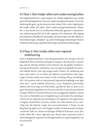 kapittel 6
166
4.1 
Fase 1: Den tredje rollen som undervisningsrollen
Før høgskolereformen i 1994 fungerte de statlige høgskolene og i særlig
grad distriktshøgskolene som rene undervisningsinstitusjoner. Svært lite
forskning ble gjort, og lite eksternt rettet arbeid, slik vi ofte i dag kjenner
den tredje rollen, ble utført. Disse undervisningsinstitusjonene utførte
hva vi kan forstå som en samfunnsutviklerrolle gjennom å desentrali-
sere utdanning og bidra til at alle regioner, selv utkantene, fikk tilgang
på kompetent arbeidskraft. Eksempler på utdanninger som ble tilbudt, er
lærerutdanninger, sykepleier- og andre helsefaglige utdanninger foruten
medisinerutdanning, ingeniørutdanninger og økonomiutdanninger.
4.2 
Fase 2: Den tredje rollen som regional
mobilisering
Etter at høgskolereformen i 1994 ble gjennomført, har mange av de nye
høgskolene fått en størrelse som gjør at mange av dem kommer i samme
liga som de allerede etablerte universitetene når det gjelder studentvo-
lum og antall ansatte. Ambisjonen om å ta steget fra høgskole til univer-
sitet dukket derfor raskt opp mange steder i landet. En utfordring som
man raskt møtte, var at verken de etablerte universitetene eller regje-
ringen uttrykte ønske om å støtte en slik utvikling. Denne utviklingen
falt i tid sammen med en internasjonal regionaliseringsbølge som også
satte spor i norsk politikk (Normann, 2007). Regionale partnerskap
dukket etter hvert opp over hele landet, og felles for flere av dem er at å
gjøre den lokale høgskolen om til universitet ble en sentral og samlende
strategi. NOKUTs konkrete kriterier som synliggjorde objektive mål på
hva som var forskjellen på en høgskole og et universitet, ble samtidig et
veikart for de regionale partnerskapene. De regionene som også klarte
å frigjøre økonomiske ressurser, midler man fikk direkte fra en mot-
villig stat, ble ledende i toget mot universitetsstatus. I Norge var det
Rogaland og Agder som, ved å frigjøre midler fra kommunale eierskap i
vannkraft, ledet an i denne utviklingen (Hidle  Normann, 2013). Den
tredje rollen ble i disse regionene og i denne fasen synonymt med et
altoverskyggende regionalt utviklingsprosjekt om å gjøre høgskolen om
til universitet.
Geografi, kunnskap, vitenskap.indd 166 04-10-2019 07:27:18
 