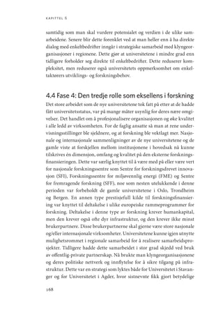 kapittel 6
168
samtidig som man skal vurdere potensialet og verdien i de ulike sam-
arbeidene. Senere blir dette forenklet ved at man heller enn å ha direkte
dialog med enkeltbedrifter inngår i strategiske samarbeid med klyngeor-
ganisasjoner i regionene. Dette gjør at universitetene i mindre grad enn
tidligere forholder seg direkte til enkeltbedrifter. Dette reduserer kom-
pleksitet, men reduserer også universitetets oppmerksomhet om enkel-
taktørers utviklings- og forskningsbehov.
4.4 
Fase 4: Den tredje rolle som eksellens i forskning
Det store arbeidet som de nye universitetene tok fatt på etter at de hadde
fått universitetsstatus, var på mange måter usynlig for deres nære omgi-
velser. Det handlet om å profesjonalisere organisasjonen og øke kvalitet
i alle ledd av virksomheten. For de faglig ansatte så man at rene under-
visningsstillinger ble sjeldnere, og at forskning ble vektlagt mer. Nasjo-
nale og internasjonale sammenligninger av de nye universitetene og de
gamle viste at forskjellen mellom institusjonene i hovedsak nå kunne
tilskrives én dimensjon, omfang og kvalitet på den eksterne forsknings-
finansieringen. Dette var særlig knyttet til å være med på eller være vert
for nasjonale forskningssentre som Sentre for forskningsdrevet innova-
sjon (SFI), Forskningssentre for miljøvennlig energi (FME) og Sentre
for fremragende forskning (SFF), noe som nesten utelukkende i denne
perioden var forbeholdt de gamle universitetene i Oslo, Trondheim
og Bergen. En annen type prestisjefull kilde til forskningsfinansier-
ing var knyttet til deltakelse i ulike europeiske rammeprogrammer for
forskning. Deltakelse i denne type av forskning krever humankapital,
men den krever også ofte dyr infrastruktur, og den krever ikke minst
brukerpartnere. Disse brukerpartnerne skal gjerne være store nasjonale
og/eller internasjonale virksomheter. Universitetene kunne igjen utnytte
mulighetsrommet i regionale samarbeid for å realisere samarbeidspro-
sjekter. Tidligere hadde dette samarbeidet i stor grad skjedd ved bruk
av offentlig-private partnerskap. Nå brukte man klyngeorganisasjonene
og deres politiske nettverk og innflytelse for å sikre tilgang på infra-
struktur. Dette var en strategi som lyktes både for Universitetet i Stavan-
ger og for Universitetet i Agder, hvor sistnevnte fikk gjort betydelige
Geografi, kunnskap, vitenskap.indd 168 04-10-2019 07:27:18
 