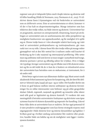 kapittel 6
170
regioner som på et tidspunkt lyktes med å kople interne og eksterne mål
til felles handling (Hidle  Normann, 2013; Normann et al., 2013). Vi til-
skriver denne fasen å kjennetegnes ved vår beskrivelse av universitetet
som en deliberativ arena. Etter at universitetsstatus er sikret, kommer vi
til det vi har kalt en eksperimenteringsfase. Mange initiativer som kan
tilskrives den tredje rollen, tas både internt og eksternt. Universitetet har
en pragmatisk, nærmest en entreprenøriell, tilnærming, basert på utvik-
lingen av universitetet som en samfunnsarena der ulike perspektiver og
muligheter konkurrerer om oppmerksomhet, og får mulighet til å spille
seg ut. Denne tredje fasen er i våre eksempler relativt kortvarig, og i takt
med at universitetet profesjonaliseres og institusjonaliseres, går man
raskt inn i en ny rolle. I denne fasen blir den tredje rollen på mange måter
gjenopplivet ved at den blir sentral for å realisere andre mål knyttet til
forskning og for å øke nasjonal og internasjonal profilering. Ofte setter
man seg ambisiøse mål som krever at man inngår i samarbeid med tunge,
eksterne partnere i privat og offentlig sektor for å lykkes. Hvis vi følger
vår typologi, beveger universitetet seg nå tilbake mot å bli eksternt orien-
tert og får en del trekk lik de vi fant da vi beskrev en teknokratisk arena
der universitetet kan betraktes som en mekanisme, et instrument, for å
nå andre mål.
Dette betyr også at noen nye dilemmaer dukker opp, blant annet rundt
akademisk frihet/autonomi og faren for kooptering, slik det først ble defi-
nert av Selznick (1984 [1949]) på 1940- og 50-tallet. Det handler derfor om
å finne en god balanse mellom interne ambisjoner og eksterne forvent-
ninger fra en rekke interessenter som befinner seg på ulike geografiske
skalaer (lokalt, regionalt, nasjonalt og globalt) og innenfor ulike sfærer
med ulik grad av legitimitet og ekstern kontroll. Vi vurderer det som
meningsfullt å betrakte universitetets funksjoner og aktiviteter som åpne
systemer knyttet til ekstern dynamikk og imperativ for handling. Likevel
betyr ikke dette at universiteter kun er reaktive. De har også potensial til
å være proaktive endringsagenter som kan forme strategisk respons med
utgangspunkt i både eksterne krav og interne dynamikker og logikker. I
hvilken grad og i hvilket omfang universiteter blir reaktive eller proak-
tive, handler både om ledelse og om de muligheter som ligger i institu-
sjonens kontekst.
Geografi, kunnskap, vitenskap.indd 170 04-10-2019 07:27:18
 