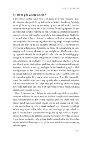 den tredje rollen
171
5.1 Hvor går veien videre?
Universiteter verden rundt føler sterk press for å være relevante i sosi-
ale, økonomiske, politiske og kulturelle kontekster i endring. Samtidig
vil de gå foran og skape ny kunnskap og være en del av den interna-
sjonale kunnskapseliten. Dette er krevende for alle og spesielt for nye
universiteter, som har hatt lite tid til å etablere seg som forskningsinsti-
tusjoner og som selvstendige og globale kunnskapsaktører. Nøkkelen
er, som drøftet tidligere, å finne en balanse mellom instrumentelle og
institusjonelle tilnærminger og identifisere og skape synergier mellom
akademiske mål og de mål eksterne aktører setter. Momentum mot
tverrfaglig utdanning og forskning og fokus på samhandling og sam-
skaping med eksterne aktører gir nye muligheter til både universiteter
og regionale aktører. En meningsfull tredje rolle kan da ideelt bygge på
at regionale aktører klarer å skape felles forståelser av problembeskri-
velser, løsninger og strategier. Hvis man også klarer å fullføre sirkelen
ved å kople dette strategisk og praktisk på et institusjonsnivå hos uni-
versitetet, kan dette være grunnlaget for en bærekraftig og kraftfull
konfigurasjon av den tredje rollen. Det finnes i Norden flere regioner
og universiteter som har lyktes med dette, og vi har i dette kapitlet sett
på noen eksempler. Den tredje rollen er kommet for å bli. Spørsmålet
er om den skal fortsette å være vag og uklar eller operasjonalisert på en
slik måte at den bidrar til å skape både god forskning, undervisning og
FoU-aktiviteter som kan være med og utvikle robuste, bærekraftige og
utviklingsorienterte regioner.
Det vil fremover være behov for mer forskning på dette området i
takt med at behov for mer forståelse av disse komplekse dynamikkene
øker. Universiteter må for å være relevante eksistere i takt med sam-
funnet rundt seg. Samfunnet endrer seg, og det endrer seg tilsynela-
tende bare raskere og raskere i takt med endringer innenfor teknologi,
kultur, migrasjon, miljø, helse, klima mv. Løsninger på nye utfordrin-
ger vil kunne finnes i situasjoner der gamle og nye innsikter koples i
samspill mellom ulike aktører og kunnskapsbaser. Hvordan universi-
tetene løser sin tredje-rolle, griper derfor også direkte inn i hvordan
vi som samfunn løser og svarer på de store samfunnsspørsmålene og
utfordringene.
Geografi, kunnskap, vitenskap.indd 171 04-10-2019 07:27:18
 