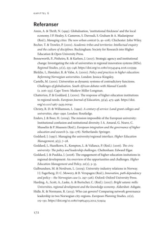 kapittel 6
172
Referanser
Amin, A.  Thrift, N. (1995). Globalisation, ‘institutional thickness’ and the local
economy. I P. Healey, S. Cameron, S. Davoudi, S. Graham  A. Madanipour
(Red.), Managing cities: The new urban context (s. 91–108). Chichester: John Wiley.
Becher, T.  Trowler, P. (2001). Academic tribes and territories: Intellectual enquiry
and the culture of disciplines. Buckingham: Society for Research into Higher
Education  Open University Press.
Benneworth, P., Pinheiro, R.  Karlsen, J. (2017). Strategic agency and institutional
change: Investigating the role of universities in regional innovation systems (RISs).
Regional Studies, 51(2), 235–248. https://doi.org/10.1080/00343404.2016.1215599
Bleiklie, I., Høstaker, R.  Vabø, A. (2000). Policy and practices in higher education:
Reforming Norwegian universities. London: Jessica-Kingsley.
Castells, M. (2001). Universities as dynamic systems of contradictory functions.
Challenges of globalisation. South African debates with Manuel Castells
(s. 206–233). Cape Town: Maskew Miller Longman.
Chatterton, P.  Goddard, J. (2000). The response of higher education institutions
to regional needs. European Journal of Education, 35(4), 475–496. https://doi.
org/10.1111/1467-3435.00041
Christy, R. D.  Williamson, L. (1992). A century of service: Land-grant colleges and
universities, 1890–1990. London: Routledge.
Enders, J.  Boer, H. (2009). The mission impossible of the European university:
Institutional confusion and nstitutional diversity. I A. Amaral, G. Neave, C.
Musselin  P. Maassen (Red.), European integration and the governance of higher
education and esearch (s. 159–178). Netherlands: Springer.
Goddard, J. (1997). Managing the university/regional interface. Higher Education
Management, 9(3), 7–28.
Goddard, J., Hazelkorn, E., Kempton, L.  Vallance, P. (Red.). (2016). The civic
university: The policy and leadership challenges. Cheltenham: Edward Elgar.
Goddard, J.  Puukka, J. (2008). The engagement of higher education insitutions in
regional development: An overview of the opportunities and challenges. Higher
Education Management and Policy, 20(2), 3–33.
Gulbrandsen, M.  Nerdrum, L. (2009). University-industry relations in Norway.
I J. Fagerberg, D. C. Mowery,  B. Verspagen (Red.), Innovation, path dependency
and policy – the Norwegian case (s. 297–326). Oxford: Oxford University Press.
Harding, A., Scott, A., Laske, A.  Burtscher, C. (Red.). (2007). Bright satanic mills:
Universities, regional development and the knowledge economy. Aldershot: Ashgate.
Hidle, K.  Normann, R. (2013). Who can govern? Comparing network governance
leadership in two Norwegian city-regions. European Planning Studies, 21(2),
115–130. https://doi.org/10.1080/09654313.2012.722924
Geografi, kunnskap, vitenskap.indd 172 04-10-2019 07:27:18
 