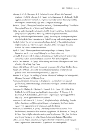 den tredje rollen
173
Johnsen, H. C. G., Normann, R.  Pinheiro, R. (2017). Universities’ external
relations. I H. C. G. Johnsen, E. S. Hauge, M.-L. Magnussen  J. R. Ennals (Red.),
Applied social science research in a regional knowledge system: Balancing validity,
meaning and convenience (s. 274–286). Abingdon: Routledge.
Karlsen, J. (2007). The regional role of the university (Doktoravhandling). Trondheim:
Norwegian University of Science and Technology.
Kirke- og undervisningsdepartementet. (1968). Om prøvedrift med distriktshøgskoler
(Prop. 136 1968–1969). Oslo: Kirke- og undervisningsdepartementet.
Kirke- og undervisningsdepartementet. (1969). Innstilling om utvida prøvedrift med
distriktshøgskoler (Innst. 249 1969–1970). Oslo: Kirke- og undervisningsdepartementet.
Kyvik, S. (1981). The Norwegian regional colleges: A study of the establishment and
implementation of a reform in higher education. Oslo: Norwegian Research
Council for Science and the Humanities.
Kyvik, S. (2002). The merger of non-university colleges in Norway. Higher
Education, 44(1), 53–72. https://doi.org/10.1023/a:1015561027230
Levin, M.  Greenwood, D. J. (2016). Creating a new public university and reviving
democracy. Action research in higher education. New York: Berghahn.
March, J. G.  Olsen, J. P. (1989). Rediscovering institutions: The organizational basis
of politics. New York: Free Press.
March, J. G.  Olsen, J. P. (1995). Democratic governance. New York: The Free Press.
March, J. G.  Olsen, J. P. (1998). The institutional dynamics of international
political order. International Organization, 52, 943–969.
Merton, R. K. (1973). The sociology of science. Theoretical and empirical investigations.
Chicago: University of Chicago Press.
Normann, R. (2007). Democracy in development – a critical view on regional
governance (Doktoravhandling). Trondheim: Norwegian University of Science
and Technology.
Normann, R., Abelsen, B., Eikeland, S., Farsund, A. A., Fosse, J. K., Hidle, K. 
Kvidal, T. (2013). Regional samhandling for innovasjon. I B. Abelsen, S.-E.
Jakobsen,  A. Isaksen (Red.), Innovasjon – organisasjon, region og politikk (s.
273–322). Oslo: Cappelen Damm Akademisk.
Normann, R.  Johnsen, H. C. G. (2011). Mulighetsstudie for «Technology Transfer
Office»-funksjonen ved Universitetet i Agder – En utredning for Universitetet i
Agder. FoU-rapport 3/2011. Kristiansand: Agderforskning.
Normann, R.  Pinheiro, R. (2018). University collaboration at a cross-road:
Evolution and tensions in third-mission engagement. I R. Pinheiro, M. Young 
K. Šima (Red.), Higher education and regional development: Tales from Northern
and Central Europe (s. 167–189). Cham, Switzerland: Palgrave Macmillan.
OECD. (2007). Higher education and regions: Globally competitive, locally engaged.
Paris: Organisation for Economic Co-operation and Development.
Geografi, kunnskap, vitenskap.indd 173 04-10-2019 07:27:18
 