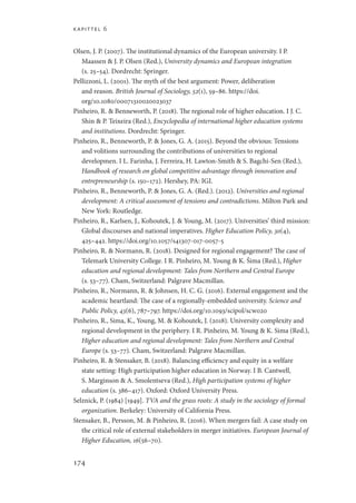 kapittel 6
174
Olsen, J. P. (2007). The institutional dynamics of the European university. I P.
Maassen  J. P. Olsen (Red.), University dynamics and European integration
(s. 25–54). Dordrecht: Springer.
Pellizzoni, L. (2001). The myth of the best argument: Power, deliberation
and reason. British Journal of Sociology, 52(1), 59–86. https://doi.
org/10.1080/00071310020023037
Pinheiro, R.  Benneworth, P. (2018). The regional role of higher education. I J. C.
Shin  P. Teixeira (Red.), Encyclopedia of international higher education systems
and institutions. Dordrecht: Springer.
Pinheiro, R., Benneworth, P.  Jones, G. A. (2015). Beyond the obvious: Tensions
and volitions surrounding the contributions of universities to regional
developmen. I L. Farinha, J. Ferreira, H. Lawton-Smith  S. Bagchi-Sen (Red.),
Handbook of research on global competitive advantage through innovation and
entrepreneurship (s. 150–172). Hershey, PA: IGI.
Pinheiro, R., Benneworth, P.  Jones, G. A. (Red.). (2012). Universities and regional
development: A critical assessment of tensions and contradictions. Milton Park and
New York: Routledge.
Pinheiro, R., Karlsen, J., Kohoutek, J.  Young, M. (2017). Universities’ third mission:
Global discourses and national imperatives. Higher Education Policy, 30(4),
425–442. https://doi.org/10.1057/s41307-017-0057-5
Pinheiro, R.  Normann, R. (2018). Designed for regional engagement? The case of
Telemark University College. I R. Pinheiro, M. Young  K. Šima (Red.), Higher
education and regional development: Tales from Northern and Central Europe
(s. 53–77). Cham, Switzerland: Palgrave Macmillan.
Pinheiro, R., Normann, R.  Johnsen, H. C. G. (2016). External engagement and the
academic heartland: The case of a regionally-embedded university. Science and
Public Policy, 43(6), 787–797. https://doi.org/10.1093/scipol/scw020
Pinheiro, R., Sima, K., Young, M.  Kohoutek, J. (2018). University complexity and
regional development in the periphery. I R. Pinheiro, M. Young  K. Sima (Red.),
Higher education and regional development: Tales from Northern and Central
Europe (s. 53–77). Cham, Switzerland: Palgrave Macmillan.
Pinheiro, R.  Stensaker, B. (2018). Balancing efficiency and equity in a welfare
state setting: High participation higher education in Norway. I B. Cantwell,
S. Marginson  A. Smolentseva (Red.), High participation systems of higher
education (s. 386–417). Oxford: Oxford University Press.
Selznick, P. (1984) [1949]. TVA and the grass roots: A study in the sociology of formal
organization. Berkeley: University of California Press.
Stensaker, B., Persson, M.  Pinheiro, R. (2016). When mergers fail: A case study on
the critical role of external stakeholders in merger initiatives. European Journal of
Higher Education, 16(56–70).
Geografi, kunnskap, vitenskap.indd 174 04-10-2019 07:27:18
 