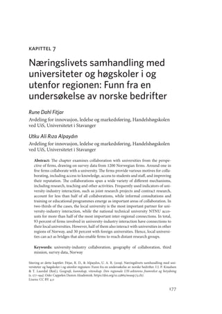 177
kapittel 7
Næringslivets samhandling med
universiteter og høgskoler i og
utenfor regionen: Funn fra en
undersøkelse av norske bedrifter
Rune Dahl Fitjar
Avdeling for innovasjon, ledelse og markedsføring, Handelshøgskolen
ved UiS, Universitetet i Stavanger
Utku Ali Rıza Alpaydın
Avdeling for innovasjon, ledelse og markedsføring, Handelshøgskolen
ved UiS, Universitetet i Stavanger
Abstract: The chapter examines collaboration with universities from the perspe-
ctive of firms, drawing on survey data from 1200 Norwegian firms. Around one in
five firms collaborate with a university. The firms provide various motives for colla-
borating, including access to knowledge, access to students and staff, and improving
their reputation. The collaborations span a wide variety of different mechanisms,
including research, teaching and other activities. Frequently used indicators of uni-
versity-industry interaction, such as joint research projects and contract research,
account for less than half of all collaborations, while informal consultations and
training or educational programmes emerge as important areas of collaboration. In
two-thirds of the cases, the local university is the most important partner for uni-
versity-industry interaction, while the national technical university NTNU acco-
unts for more than half of the most important inter-regional connections. In total,
93 percent of firms involved in university-industry interaction have connections to
their local universities. However, half of them also interact with universities in other
regions of Norway, and 30 percent with foreign universities. Hence, local universi-
ties can act as bridges that also enable firms to reach distant research groups.
Keywords: university-industry collaboration, geography of collaboration, third
mission, survey data, Norway
Sitering av dette kapitlet: Fitjar, R. D.,  Alpaydın, U. A. R. (2019). Næringslivets samhandling med uni-
versiteter og høgskoler i og utenfor regionen: Funn fra en undersøkelse av norske bedrifter. I J. P. Knudsen
 T. Lauvdal (Red.), Geografi, kunnskap, vitenskap. Den regionale UH-sektorens framvekst og betydning
(s. 177–194). Oslo: Cappelen Damm Akademisk. https://doi.org/10.23865/noasp.73.ch7.
Lisens: CC BY 4.0
Geografi, kunnskap, vitenskap.indd 177 04-10-2019 07:27:18
 