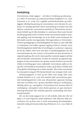 kapittel 7
178
Innledning
Universitetenes tredje oppgave – ved siden av forskning og utdanning –
er å bidra til innovasjon og samfunnsutvikling (Jongbloed et al., 2008;
Göransson et al., 2009). For å oppfylle samfunnskontrakten og rettfer-
diggjøre offentlig finansiering må universitetene være relevante for sam-
funnet. Et vesentlig spørsmål i denne sammenheng er hvordan man skal
definere «samfunnet» universitetene skal bidra til. Historisk har universi-
tetene forholdt seg til ulike forståelser av samfunnet, blant annet knyttet
til ulike geografiske nivåer. De første norske universitetene hadde et nasjo-
nalt oppdrag, med forventninger om at de skulle ivareta funksjoner for
hele landet innenfor sine fagområder. Med opprettelsen av Universitetet i
Tromsø og utbyggingen av distriktshøgskoler fra slutten av 1960-tallet fikk
vi institusjoner som hadde regionale oppdrag (Vabø  Aamodt, 2005).
Distriktshøgskolene skulle bidra til utviklingen av samfunnet i regionene
der de ble etablert. Etter hvert som flere av distriktshøgskolene har fått
universitetsstatus de siste 15 årene, er det uavklart om disse fortsatt har et
regionalt oppdrag, eller om de i større grad har nasjonale oppgaver på linje
med de klassiske universitetene. Foruten de nasjonale og regionale opp-
dragene vil nok universitetene selv og deres ansatte fremheve ansvaret for
å bidra til utvikling også i større målestokk. Universitetene spiller en vik-
tig rolle i å fremskaffe ny kunnskap for verden, og de deltar i arbeidet med
å løse globale utfordringer på en rekke områder. Alle norske universiteter
har eksempelvis integrert FNs bærekraftsmål i sine strategier (Aall, 2018).
Samfunnsoppgaven er bred og kan fylles med mange ulike typer
innhold (Pinheiro et al., 2015). Den omfatter både universitetenes gene-
relle formidlingsaktivitet rettet mot allmennheten (gjennom foredrag,
intervjuer, kronikker osv.), og deres spesifikke bidrag til verdiskaping i
offentlig sektor og i næringslivet. Universitetene kan dessuten bidra til
verdiskaping i næringslivet enten direkte gjennom sin egen kommersi-
aliseringsvirksomhet eller indirekte gjennom samhandling med eksis-
terende bedrifter.
Selv om den tredje oppgaven har et vidt innhold, måles den ofte ved
hjelp av et svært begrenset antall indikatorer. Ofte fokuserer både uni-
versitetene selv og deres eiere (i norsk sammenheng Kunnskapsdepar-
tementet) særlig på kommersialisering (Perkmann et al., 2013; Stølen 
Geografi, kunnskap, vitenskap.indd 178 04-10-2019 07:27:18
 